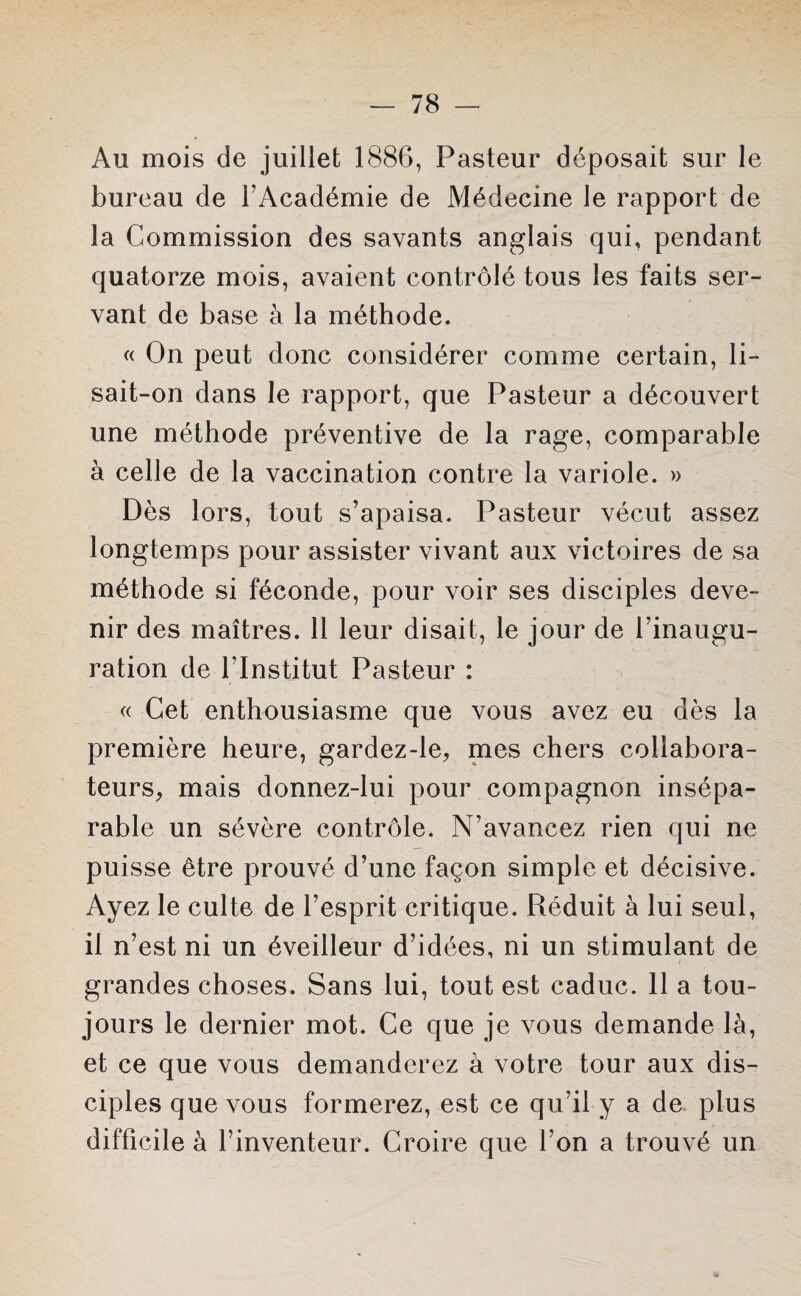 Au mois de juillet 1886, Pasteur déposait sur le bureau de l'Académie de Médecine le rapport de la Commission des savants anglais qui, pendant quatorze mois, avaient contrôlé tous les faits ser¬ vant de base à la méthode. « On peut donc considérer comme certain, li¬ sait-on dans le rapport, que Pasteur a découvert une méthode préventive de la rage, comparable à celle de la vaccination contre la variole. » Dès lors, tout s’apaisa. Pasteur vécut assez longtemps pour assister vivant aux victoires de sa méthode si féconde, pour voir ses disciples deve¬ nir des maîtres. 11 leur disait, le jour de l’inaugu¬ ration de l’Institut Pasteur : « Cet enthousiasme que vous avez eu dès la première heure, gardez-le, mes chers collabora¬ teurs, mais donnez-lui pour compagnon insépa¬ rable un sévère contrôle. N’avancez rien qui ne puisse être prouvé d’une façon simple et décisive. Ayez le culte de l’esprit critique. Réduit à lui seul, il n’est ni un éveilleur d’idées, ni un stimulant de grandes choses. Sans lui, tout est caduc. 11 a tou¬ jours le dernier mot. Ce que je vous demande là, et ce que vous demanderez à votre tour aux dis¬ ciples que vous formerez, est ce qu’il y a de plus difficile à l’inventeur. Croire que l’on a trouvé un