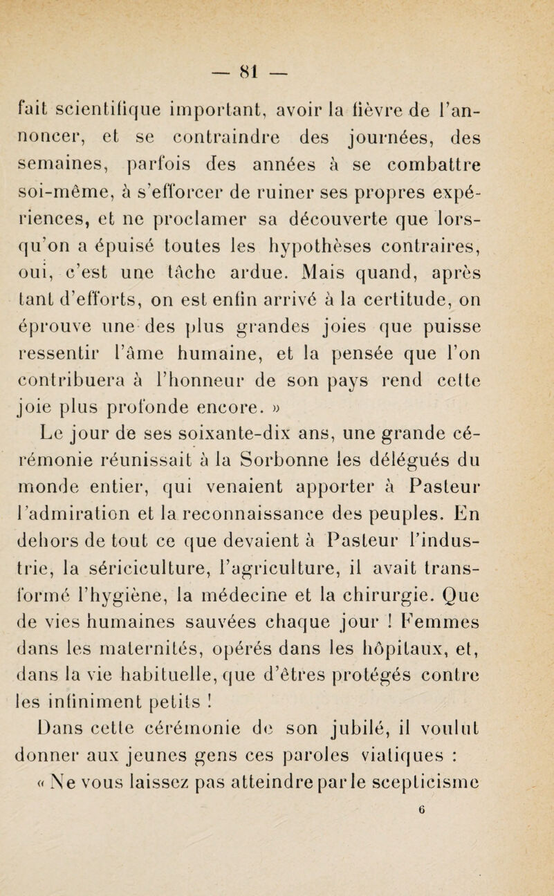 fait scientifique important, avoir la lièvre de l’an¬ noncer, et se contraindre des journées, des semaines, parfois des années à se combattre soi-même, à s’efforcer de ruiner ses propres expé¬ riences, et ne proclamer sa découverte que lors¬ qu'on a épuisé toutes les hypothèses contraires, oui, c’est une tache ardue. Mais quand, après tant d’efforts, on est enfin arrivé à la certitude, on éprouve une des plus grandes joies que puisse ressentir l’âme humaine, et la pensée que l’on contribuera à l’honneur de son pays rend cette joie plus profonde encore. » Le j our de ses soixante-dix ans, une grande cé¬ rémonie réunissait à la Sorbonne les délégués du monde entier, qui venaient apporter à Pasteur l 'admiration et la reconnaissance des peuples. En dehors de tout ce que devaient à Pasteur l’indus¬ trie, la sériciculture, l’agriculture, il avait trans¬ formé l’hygiène, la médecine et la chirurgie. Que de vies humaines sauvées chaque jour ! Femmes dans les maternités, opérés dans les hôpitaux, et, dans la vie habituelle, que d’êtres protégés contre les infiniment petits 1 Dans cette cérémonie de son jubilé, il voulut donner aux jeunes gens ces paroles viatiques : «Ne vous laissez pas atteindre par le scepticisme 6