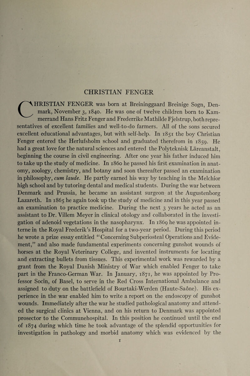 CHRISTIAN FENGER was born at Breininggaard Breinige Sogn, Den¬ mark, November 3, 1840. He was one of twelve children born to Kam- merrand Hans Fritz Fenger and FrederrikeMathilde Fjelstrup, both repre¬ sentatives of excellent families and well-to-do farmers. All of the sons secured excellent educational advantages, but with self-help. In 1851 the boy Christian Fenger entered the Herlufsholm school and graduated therefrom in 1859. He had a great love for the natural sciences and entered the Polyteknisk Liireanstalt, beginning the course in civil engineering. After one year his father induced him to take up the study of medicine. In i860 he passed his first examination in anat¬ omy, zoology, chemistry, and botany and soon thereafter passed an examination in philosophy, cum laude. He partly earned his way by teaching in the Melchior high school and by tutoring dental and medical students. During the war between Denmark and Prussia, he became an assistant surgeon at the Augustenborg Lazareth. In 1865 he again took up the study of medicine and in this year passed an examination to practice medicine. During the next 3 years he acted as an assistant to Dr. Villem Meyer in clinical otology and collaborated in the investi¬ gation of adenoid vegetations in the nasopharynx. In 1869 he was appointed in¬ terne in the Royal Frederik’s Hospital for a two-year period. During this period he wrote a prize essay entitled “ Concerning Subperiosteal Operations and Evide- ment,” and also made fundamental experiments concerning gunshot wounds of horses at the Royal Veterinary College, and invented instruments for locating and extracting bullets from tissues. This experimental work was rewarded by a grant from the Royal Danish Ministry of War which enabled Fenger to take part in the Franco-German War. In January, 1871, he was appointed by Pro¬ fessor Socin, of Basel, to serve in the Red Cross International Ambulance and assigned to duty on the battlefield of Bourtaki-Werden (Haute-Saone). His ex¬ perience in the war enabled him to write a report on the endoscopy of gunshot wounds. Immediately after the war he studied pathological anatomy and attend¬ ed the surgical clinics at Vienna, and on his return to Denmark was appointed prosector to the Communehospital. In this position he continued until the end of 1874 during which time he took advantage of the splendid opportunities for investigation in pathology and morbid anatomy which was evidenced by the