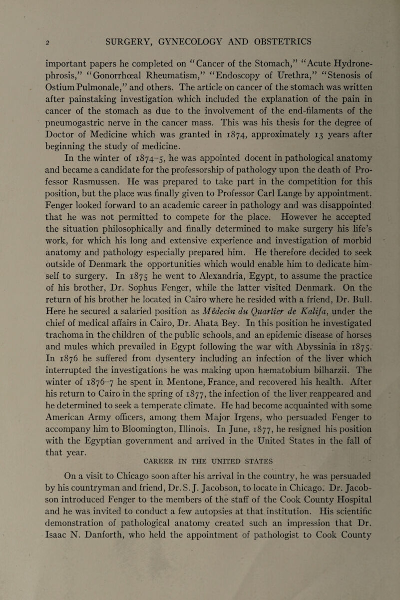 important papers he completed on “ Cancer of the Stomach,” “Acute Hydrone¬ phrosis,” “Gonorrhoeal Rheumatism,” “Endoscopy of Urethra,” “Stenosis of Ostium Pulmonale,” and others. The article on cancer of the stomach was written after painstaking investigation which included the explanation of the pain in cancer of the stomach as due to the involvement of the end-filaments of the pneumogastric nerve in the cancer mass. This was his thesis for the degree of Doctor of Medicine which was granted in 1874, approximately 13 years after beginning the study of medicine. In the winter of 1874-5, he was appointed docent in pathological anatomy and became a candidate for the professorship of pathology upon the death of Pro¬ fessor Rasmussen. He was prepared to take part in the competition for this position, but the place was finally given to Professor Carl Lange by appointment. Fenger looked forward to an academic career in pathology and was disappointed that he was not permitted to compete for the place. However he accepted the situation philosophically and finally determined to make surgery his life’s work, for which his long and extensive experience and investigation of morbid anatomy and pathology especially prepared him. He therefore decided to seek outside of Denmark the opportunities which would enable him to dedicate him¬ self to surgery. In 1875 he went to Alexandria, Egypt, to assume the practice of his brother, Dr. Sophus Fenger, while the latter visited Denmark. On the return of his brother he located in Cairo where he resided with a friend, Dr. Bull. Here he secured a salaried position as Medecin du Quartier de Kalifa, under the chief of medical affairs in Cairo, Dr. Ahata Bey. In this position he investigated trachoma in the children of the public schools, and an epidemic disease of horses and mules which prevailed in Egypt following the war with Abyssinia in 1875. In 1876 he suffered from dysentery including an infection of the liver which interrupted the investigations he was making upon haematobium bilharzii. The winter of 1876-7 he spent in Mentone, France, and recovered his health. After his return to Cairo in the spring of 1877, the infection of the liver reappeared and he determined to seek a temperate climate. He had become acquainted with some American Army officers, among them Major Irgens, who persuaded Fenger to accompany him to Bloomington, Illinois. In June, 1877, he resigned his position with the Egyptian government and arrived in the United States in the fall of that year. CAREER IN THE UNITED STATES On a visit to Chicago soon after his arrival in the country, he was persuaded by his countryman and friend, Dr. S. J. Jacobson, to locate in Chicago. Dr. Jacob¬ son introduced Fenger to the members of the staff of the Cook County Hospital and he was invited to conduct a few autopsies at that institution. His scientific demonstration of pathological anatomy created such an impression that Dr. Isaac N. Danforth, who held the appointment of pathologist to Cook County