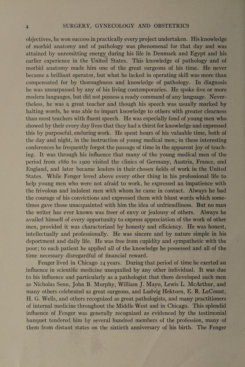 objectives, he won success in practically every project undertaken. His knowledge of morbid anatomy and of pathology was phenomenal for that day and was attained by unremitting energy during his life in Denmark and Egypt and his earlier experience in the United States. This knowledge of pathology and of morbid anatomy made him one of the great surgeons of his time. He never became a brilliant operator, but what he lacked in operating skill was more than compensated for by thoroughness and knowledge of pathology. In diagnosis he was unsurpassed by any of his living contemporaries. He spoke five or more modern languages, but did not possess a ready command of any language. Never¬ theless, he was a great teacher and though his speech was usually marked by halting words, he was able to impart knowledge to others with greater clearness than most teachers with fluent speech. He was especially fond of young men who showed by their every day lives that they had a thirst for knowledge and expressed this by purposeful, enduring work. He spent hours of his valuable time, both of the day and night, in the instruction of young medical men; in these interesting conferences he frequently forgot the passage of time in the apparent joy of teach¬ ing. It was through his influence that many of the young medical men of the period from 1880 to 1900 visited the clinics of Germany, Austria, France, and England, and later became leaders in their chosen fields of work in the United States. While Fenger loved above every other thing in his professional life to help young men who were not afraid to work, he expressed an impatience with the frivolous and indolent men with whom he came in contact. Always he had the courage of his convictions and expressed them with blunt words which some¬ times gave those unacquainted with him the idea of unfriendliness. But no man the writer has ever known was freer of envy or jealousy of others. Always he availed himself of every opportunity to express appreciation of the work of other men, provided it was characterized by honesty and efficiency. He was honest, intellectually and professionally. He was sincere and by nature simple in his deportment and daily life. He was free from cupidity and sympathetic with the poor; to each patient he applied all of the knowledge he possessed and all of the time necessary disregardful of financial reward. ’ Fenger lived in Chicago 24 years. During that period of time he exerted an influence in scientific medicine unequalled by any other individual. It was due to his influence and particularly as a pathologist that there developed such men as Nicholas Senn, John B. Murphy, William J. Mayo, Lewis L. McArthur, and many others celebrated as great surgeons, and Ludvig Hektoen, E. R. LeCount, H. G. Wells, and others recognized as great pathologists, and many practitioners of internal medicine throughout the Middle West and in Chicago. This splendid influence of Fenger was generally recognized as evidenced by the testimonial banquet tendered him by several hundred members of the profession, many of them from distant states on the sixtieth anniversary of his birth. The Fenger