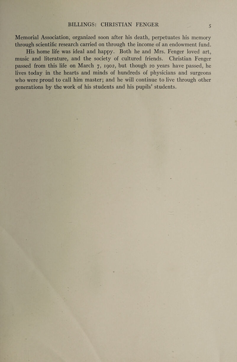 Memorial Association, organized soon after his death, perpetuates his memory through scientific research carried on through the income of an endowment fund. His home life was ideal and happy. Both he and Mrs. Fenger loved art, music and literature, and the society of cultured friends. Christian Fenger passed from this life on March 7, 1902, but though 20 years have passed, he lives today in the hearts and minds of hundreds of physicians and surgeons who were proud to call him master; and he will continue to live through other generations by the work of his students and his pupils’ students.