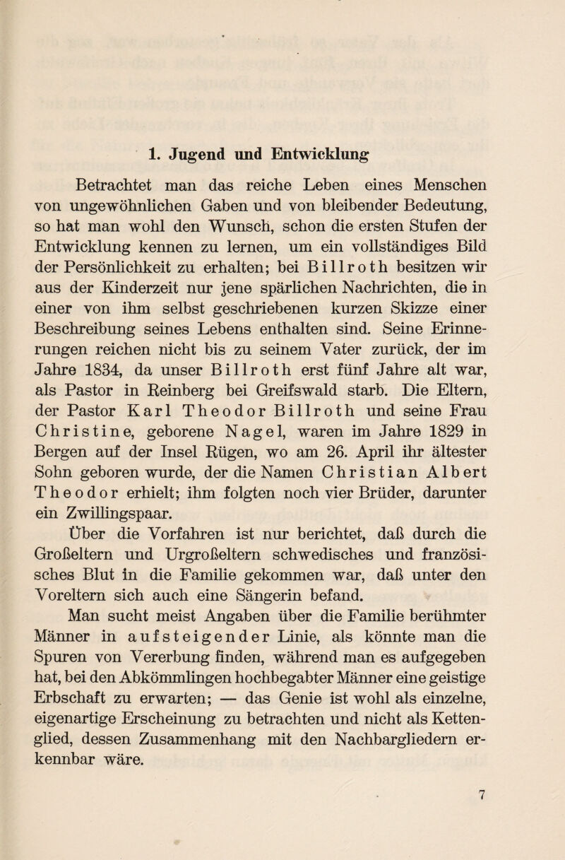 1. Jugend und Entwicklung Betrachtet man das reiche Leben eines Menschen von ungewöhnlichen Gaben und von bleibender Bedeutung, so hat man wohl den Wunsch, schon die ersten Stufen der Entwicklung kennen zu lernen, um ein vollständiges Bild der Persönlichkeit zu erhalten; bei Billroth besitzen wir aus der Kinderzeit nur jene spärlichen Nachrichten, die in einer von ihm seihst geschriebenen kurzen Skizze einer Beschreibung seines Lebens enthalten sind. Seine Erinne¬ rungen reichen nicht bis zu seinem Vater zurück, der im Jahre 1834, da unser Billroth erst fünf Jahre alt war, als Pastor in Reinberg bei Greifswald starb. Die Eltern, der Pastor Karl Theodor Billroth und seine Frau Christine, geborene Nagel, waren im Jahre 1829 in Bergen auf der Insel Rügen, wo am 26. April ihr ältester Sohn geboren wurde, der die Namen Christian Albert Theodor erhielt; ihm folgten noch vier Brüder, darunter ein Zwillingspaar. Über die Vorfahren ist nur berichtet, daß durch die Großeltern und Urgroßeltern schwedisches und französi¬ sches Blut in die Familie gekommen war, daß unter den Voreltern sich auch eine Sängerin befand. Man sucht meist Angaben über die Familie berühmter Männer in aufsteigender Linie, als könnte man die Spuren von Vererbung finden, während man es aufgegeben hat, bei den Abkömmlingen hochbegabter Männer eine geistige Erbschaft zu erwarten; — das Genie ist wohl als einzelne, eigenartige Erscheinung zu betrachten und nicht als Ketten¬ glied, dessen Zusammenhang mit den Nachbarghedern er¬ kennbar wäre.