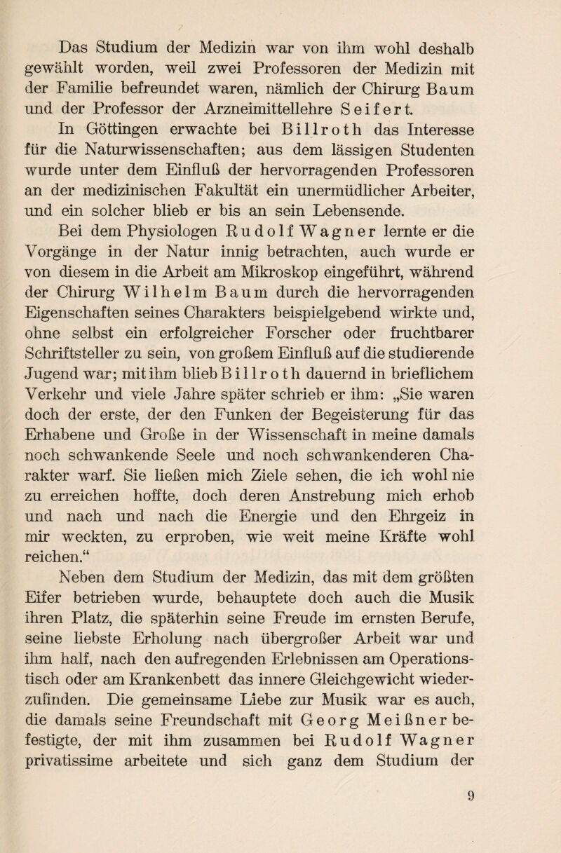 Das Studium der Medizin war von ihm wohl deshalb gewählt worden, weil zwei Professoren der Medizin mit der Familie befreundet waren, nämlich der Chirurg Baum und der Professor der Arzneimittellehre Seifert. In Göttingen erwachte bei Billroth das Interesse für die Naturwissenschaften; aus dem lässigen Studenten wurde unter dem Einfluß der hervorragenden Professoren an der medizinischen Fakultät ein unermüdlicher Arbeiter, und ein solcher blieb er bis an sein Lebensende. Bei dem Physiologen Rudolf Wagner lernte er die Vorgänge in der Natur innig betrachten, auch wurde er von diesem in die Arbeit am Mikroskop eingeführt, während der Chirurg Wilhelm Baum durch die hervorragenden Eigenschaften seines Charakters beispielgebend wirkte und, ohne selbst ein erfolgreicher Forscher oder fruchtbarer Schriftsteller zu sein, von großem Einfluß auf die studierende Jugend war; mit ihm blieb Billroth dauernd in brieflichem Verkehr und viele Jahre später schrieb er ihm: „Sie waren doch der erste, der den Funken der Begeisterung für das Erhabene und Große in der Wissenschaft in meine damals noch schwankende Seele und noch schwankenderen Cha¬ rakter warf. Sie ließen mich Ziele sehen, die ich wohl nie zu erreichen hoffte, doch deren Anstrebung mich erhob und nach und nach die Energie und den Ehrgeiz in mir weckten, zu erproben, wie weit meine Kräfte wohl reichen.“ Neben dem Studium der Medizin, das mit dem größten Eifer betrieben wurde, behauptete doch auch die Musik ihren Platz, die späterhin seine Freude im ernsten Berufe, seine liebste Erholung nach übergroßer Arbeit war und ihm half, nach den aufregenden Erlebnissen am Operations¬ tisch oder am Krankenbett das innere Gleichgewicht wieder¬ zufinden. Die gemeinsame Liebe zur Musik war es auch, die damals seine Freundschaft mit Georg Meißner be¬ festigte, der mit ihm zusammen bei Rudolf Wagner privatissime arbeitete und sich ganz dem Studium der