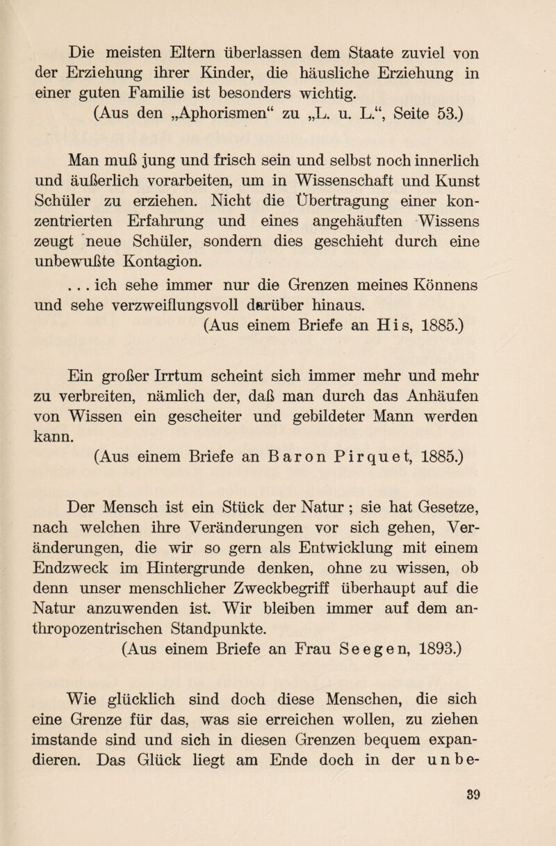 Die meisten Eltern überlassen dem Staate zuviel von der Erziehung ihrer Kinder, die häusliche Erziehung in einer guten Familie ist besonders wichtig. (Aus den „Aphorismen“ zu „L. u. LSeite 53.) Man muß jung und frisch sein und selbst noch innerlich und äußerlich Vorarbeiten, um in Wissenschaft und Kunst Schüler zu erziehen. Nicht die Übertragung einer kon¬ zentrierten Erfahrung und eines angehäuften Wissens zeugt neue Schüler, sondern dies geschieht durch eine unbewußte Kontagion. . .. ich sehe immer nur die Grenzen meines Könnens und sehe verzweiflungsvoll darüber hinaus. (Aus einem Briefe an His, 1885.) Ein großer Irrtum scheint sich immer mehr und mehr zu verbreiten, nämlich der, daß man durch das Anhäufen von Wissen ein gescheiter und gebildeter Mann werden kann. (Aus einem Briefe an Baron Pirquet, 1885.) Der Mensch ist ein Stück der Natur ; sie hat Gesetze, nach welchen ihre Veränderungen vor sich gehen, Ver¬ änderungen, die wir so gern als Entwicklung mit einem Endzweck im Hintergründe denken, ohne zu wissen, ob denn unser menschlicher Zweckbegriff überhaupt auf die Natur anzuwenden ist. Wir bleiben immer auf dem an¬ thropozentrischen Standpunkte. (Aus einem Briefe an Frau Seegen, 1893.) Wie glücklich sind doch diese Menschen, die sich eine Grenze für das, was sie erreichen wollen, zu ziehen imstande sind und sich in diesen Grenzen bequem expan¬ dieren. Das Glück liegt am Ende doch in der unbe-