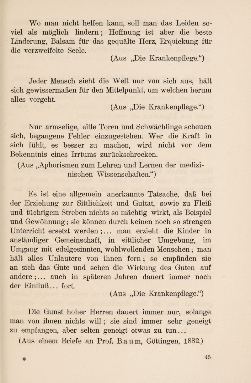 Wo man nicht helfen kann, soll man das Leiden so¬ viel als möglich lindern; Hoffnung ist aber die beste ‘ Linderung, Balsam für das gequälte Herz, Erquickung für die verzweifelte Seele. (Aus „Die Krankenpflege.“) Jeder Mensch sieht die Welt nur von sich aus, hält sich gewissermaßen für den Mittelpunkt, um welchen herum alles vorgeht. (Aus „Die Krankenpflege.“) Nur armselige, eitle Toren und Schwächlinge scheuen sich, begangene Fehler einzugestehen. Wer die Kraft in sich fühlt, es besser zu machen, wird nicht vor dem Bekenntnis eines Irrtums zurückschrecken. (Aus „Aphorismen zum Lehren und Lernen der medizi¬ nischen Wissenschaften.“) Es ist eine allgemein anerkannte Tatsache, daß bei der Erziehung zur Sittlichkeit und Guttat, sowie zu Fleiß und tüchtigem Streben nichts so mächtig wirkt, als Beispiel und Gewöhnung; sie können durch keinen noch so strengen Unterricht ersetzt werden ;... man erzieht die Kinder in anständiger Gemeinschaft, in sittlicher Umgebung, im Umgang mit edelgesinnten, wohlwollenden Menschen; man hält alles Unlautere von ihnen fern; so empfinden sie an sich das Gute und sehen die Wirkung des Guten auf andere ;... auch in späteren Jahren dauert immer noch der Einfluß... fort. (Aus „Die Krankenpflege.“) Die Gunst hoher Herren dauert immer nur, solange man von ihnen nichts will; sie sind immer sehr geneigt zu empfangen, aber selten geneigt etwas zu tun... (Aus einem Briefe an Prof. Baum, Göttingen, 1882.)