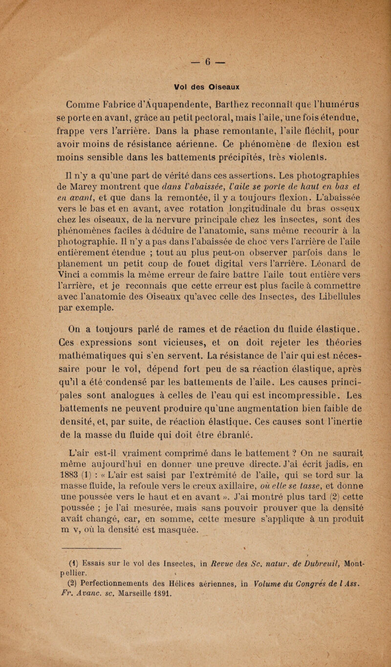 Vol des Oiseaux Comme Fabrice d’Àquapendente, Barthez reconnaît que l’humérus se porte en avant, grâce au petit pectoral, mais l’aile,'une fois étendue, frappe vers Barrière. Dans la phase remontante, l’aile fléchit, pour avoir moins de résistance aérienne. Ce phénomène de flexion est moins sensible dans les battements précipités, très violents. Il n’y a qu’une part de vérité dans ces assertions. Les photographies de Marey montrent que dans rabaissée, l'aile se porte de haut en bas et en avant, et que dans la remontée, il y a toujours flexion. L’abaissée vers le bas et en avant, avec rotation longitudinale du bras osseux chez les oiseaux, de la nervure principale chez les insectes, sont des phénomènes faciles à déduire de l’anatomie, sans même recourir à la photographie. Il n’y a pas dans l’abaissée de choc vers l’arrière de l’aile entièrement étendue ; tout au plus peut-on observer parfois dans le planement un petit coup de fouet digital vers l’arrière. Léonard de Vinci a commis la même erreur de faire battre l’aile tout entière vers l’arrière, et je reconnais que cette erreur est plus facile à commettre avec l’anatomie des Oiseaux qu’avec celle des Insectes, des Libellules par exemple. On a toujours parlé de rames et de réaction du fluide élastique. Ces expressions sont vicieuses, et on doit rejeter les théories mathématiques qui s’en servent. La résistance de l’air qui est néces¬ saire pour le vol, dépend fort peu de sa réaction élastique, après qu’il a été condensé par les battements de l’aile . Les causes princi¬ pales sont analogues à celles de l’eau qui est incompressible. Les battements ne peuvent produire qu’une augmentation bien faible de densité, et, par suite, de réaction élastique. Ces causes sont l’inertie de la masse du fluide qui doit être ébranlé. L’air est-il vraiment comprimé dans le battement ? On ne saurait même aujourd’hui en donner une preuve directe. J’ai écrit jadis, en 1883 (1) : « L’air est saisi par l’extrémité de l’aile, qui se tord sur la masse fluide, la refoule vers le creux axillaire, où elle se tasse, et donne une poussée vers le haut et en avant ». J’ai montré plus tard (2) cette poussée ; je l’ai mesurée, mais sans pouvoir prouver que la densité avait changé, car, en somme, cette mesure s’applique à un produit m v, où la densité est masquée. (1) Essais sur le vol des Insectes, in Revue des Sc. natur. de Dubreuil, Mont¬ pellier. V (2) Perfectionnements des Hélices aériennes, in Volume du Congres de l Ass. Fr. Avanc. sc. Marseille 1891.