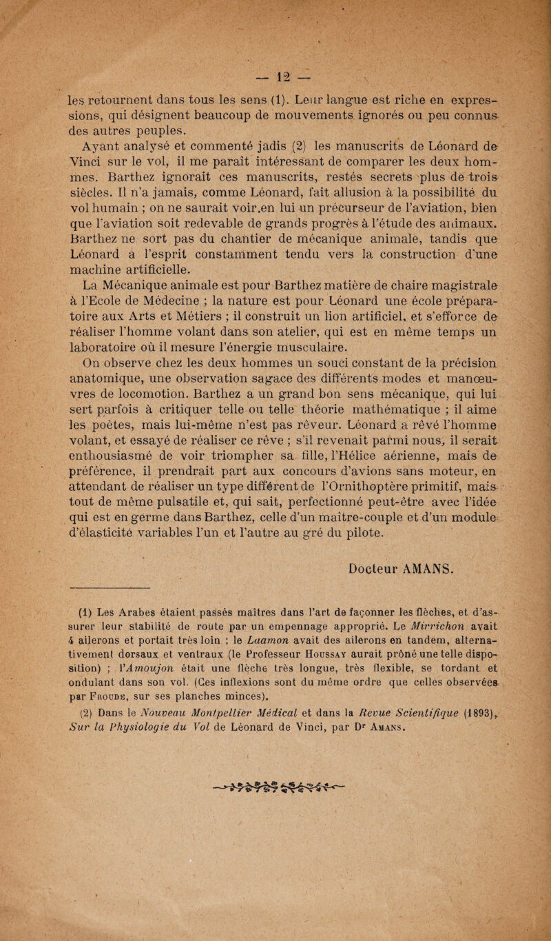 les retournent dans tous les sens (1). Leur langue est riche en expres¬ sions, qui désignent beaucoup de mouvements ignorés ou peu connus des autres peuples. Ayant analysé et commenté jadis (2) les manuscrits de Léonard de Vinci sur le vol, il me paraît intéressant de comparer les deux hom¬ mes. Barthez ignorait ces manuscrits, restés secrets plus de trois siècles. Il n’a jamais, comme Léonard, fait allusion à la possibilité du vol humain ; on ne saurait voir.en lui un précurseur de l’aviation, bien que l’aviation soit redevable de grands progrès à l’étude des animaux. Barthez ne sort pas du chantier de mécanique animale, tandis que Léonard a l’esprit constamment tendu vers la construction d'une machine artificielle. La Mécanique animale est pour Barthez matière de chaire magistrale à l’Ecole de Médecine ; la nature est pour Léonard une école prépara¬ toire aux Arts et Métiers ; il construit un lion artificiel, et s’efforce de réaliser l’homme volant dans son atelier, qui est en même temps un laboratoire où il mesure l’énergie musculaire. On observe chez les deux hommes un souci constant de la précision anatomique, une observation sagace des différents modes et manœu¬ vres de locomotion. Barthez a un grand bon sens mécanique, qui lui sert parfois à critiquer telle ou telle théorie mathématique ; il aime les poètes, mais lui-même n’est pas rêveur. Léonard a rêvé l’homme volant, et essayé de réaliser ce rêve ; s’il revenait parmi nous, il serait enthousiasmé de voir triompher sa fille, l’Hélice aérienne, mais de préférence, il prendrait part aux concours d’avions sans moteur, en attendant de réaliser un type différent de l’Ornithoptère primitif, mais tout de même pulsatile et, qui sait, perfectionné peut-être avec l’idée qui est en germe dans Barthez, celle d’un maître-couple et d’un module d’élasticité variables l’un et l’autre au g’ré du pilote. Docteur AMANS. (1) Les Arabes étaient passés maîtres dans l’art de façonner les flèches, et d’as¬ surer leur stabilité de route par un empennage approprié. Le Mirrichon avait 4 ailerons et portait très loin ; le Laamon avait des ailerons en tandem, alterna¬ tivement dorsaux et ventraux (le Professeur Houssay aurait prôné une telle dispo¬ sition) ; VAmoujon était une flèche très longue, très flexible, se tordant et ondulant dans son vol. (Ges inflexions sont du même ordre que celles observées par Froude, sur ses planches minces). (2) Dans le Nouveau Montpellier Médical et dans la Revue Scientifique (1893), Sur la Physiologie du Vol de Léonard de Vinci, par Dr Amans.