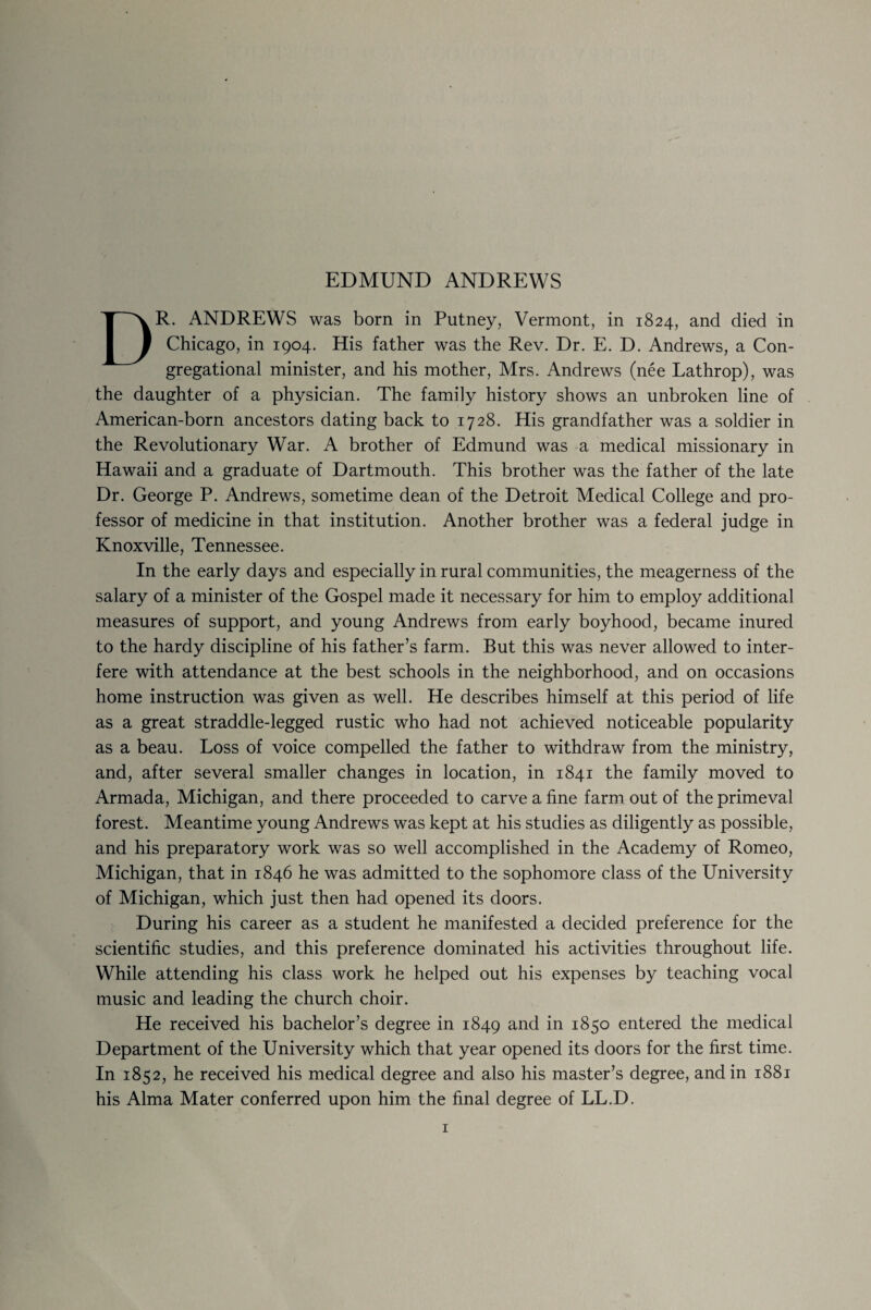 EDMUND ANDREWS DR. ANDREWS was born in Putney, Vermont, in 1824, and died in Chicago, in 1904. His father was the Rev. Dr. E. D. Andrews, a Con¬ gregational minister, and his mother, Mrs. Andrews (nee Lathrop), was the daughter of a physician. The family history shows an unbroken line of American-born ancestors dating back to 1728. His grandfather was a soldier in the Revolutionary War. A brother of Edmund was a medical missionary in Hawaii and a graduate of Dartmouth. This brother was the father of the late Dr. George P. Andrews, sometime dean of the Detroit Medical College and pro¬ fessor of medicine in that institution. Another brother was a federal judge in Knoxville, Tennessee. In the early days and especially in rural communities, the meagerness of the salary of a minister of the Gospel made it necessary for him to employ additional measures of support, and young Andrews from early boyhood, became inured to the hardy discipline of his father’s farm. But this was never allowed to inter¬ fere with attendance at the best schools in the neighborhood, and on occasions home instruction was given as well. He describes himself at this period of life as a great straddle-legged rustic who had not achieved noticeable popularity as a beau. Loss of voice compelled the father to withdraw from the ministry, and, after several smaller changes in location, in 1841 the family moved to Armada, Michigan, and there proceeded to carve a fine farm out of the primeval forest. Meantime young Andrews was kept at his studies as diligently as possible, and his preparatory work was so well accomplished in the Academy of Romeo, Michigan, that in 1846 he was admitted to the sophomore class of the University of Michigan, which just then had opened its doors. During his career as a student he manifested a decided preference for the scientific studies, and this preference dominated his activities throughout life. While attending his class work he helped out his expenses by teaching vocal music and leading the church choir. He received his bachelor’s degree in 1849 and in 1850 entered the medical Department of the University which that year opened its doors for the first time. In 1852, he received his medical degree and also his master’s degree, and in 1881 his Alma Mater conferred upon him the final degree of LL.D.