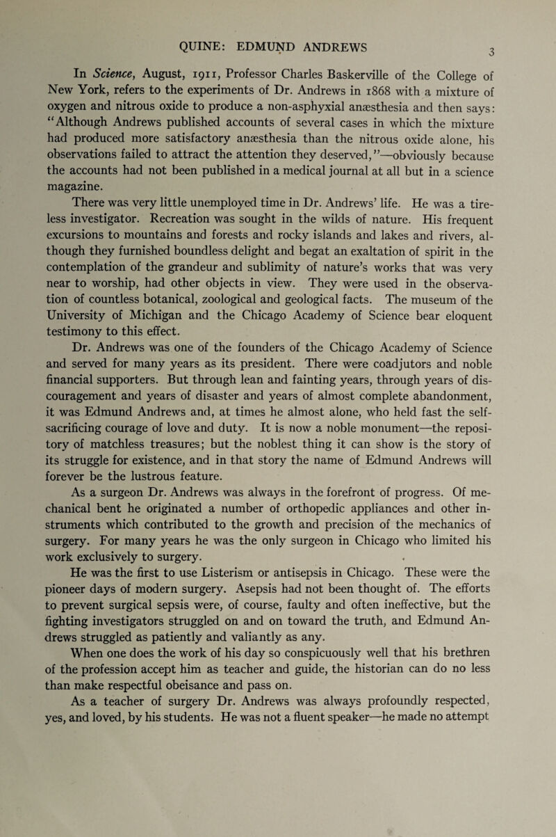 3 In Science, August, 1911, Professor Charles Baskerville of the College of New York, refers to the experiments of Dr. Andrews in 1868 with a mixture of oxygen and nitrous oxide to produce a non-asphyxial anaesthesia and then says: ‘‘Although Andrews published accounts of several cases in which the mixture had produced more satisfactory anaesthesia than the nitrous oxide alone, his observations failed to attract the attention they deserved,”—obviously because the accounts had not been published in a medical journal at all but in a science magazine. There was very little unemployed time in Dr. Andrews’ life. He was a tire¬ less investigator. Recreation was sought in the wilds of nature. His frequent excursions to mountains and forests and rocky islands and lakes and rivers, al¬ though they furnished boundless delight and begat an exaltation of spirit in the contemplation of the grandeur and sublimity of nature’s works that was very near to worship, had other objects in view. They were used in the observa¬ tion of countless botanical, zoological and geological facts. The museum of the University of Michigan and the Chicago Academy of Science bear eloquent testimony to this effect. Dr. Andrews was one of the founders of the Chicago Academy of Science and served for many years as its president. There were coadjutors and noble financial supporters. But through lean and fainting years, through years of dis¬ couragement and years of disaster and years of almost complete abandonment, it was Edmund Andrews and, at times he almost alone, who held fast the self- sacrificing courage of love and duty. It is now a noble monument—the reposi¬ tory of matchless treasures; but the noblest thing it can show is the story of its struggle for existence, and in that story the name of Edmund Andrews will forever be the lustrous feature. As a surgeon Dr. Andrews was always in the forefront of progress. Of me¬ chanical bent he originated a number of orthopedic appliances and other in¬ struments which contributed to the growth and precision of the mechanics of surgery. For many years he was the only surgeon in Chicago who limited his work exclusively to surgery. He was the first to use Listerism or antisepsis in Chicago. These were the pioneer days of modern surgery. Asepsis had not been thought of. The efforts to prevent surgical sepsis were, of course, faulty and often ineffective, but the fighting investigators struggled on and on toward the truth, and Edmund An¬ drews struggled as patiently and valiantly as any. When one does the work of his day so conspicuously well that his brethren of the profession accept him as teacher and guide, the historian can do no less than make respectful obeisance and pass on. As a teacher of surgery Dr. Andrews was always profoundly respected, yes, and loved, by his students. He was not a fluent speaker—he made no attempt