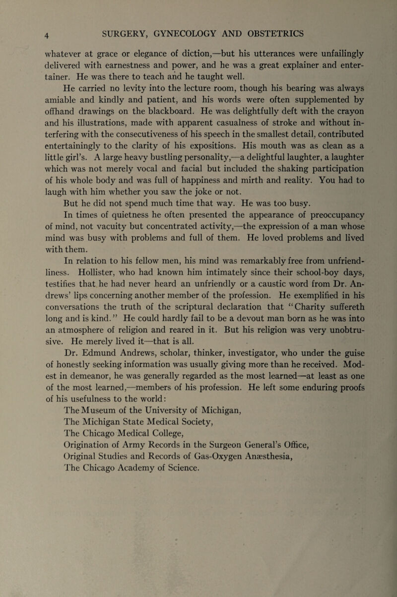 whatever at grace or elegance of diction,—but his utterances were unfailingly delivered with earnestness and power, and he was a great explainer and enter¬ tainer. He was there to teach and he taught well. He carried no levity into the lecture room, though his bearing was always amiable and kindly and patient, and his words were often supplemented by offhand drawings on the blackboard. He was delightfully deft with the crayon and his illustrations, made with apparent casualness of stroke and without in¬ terfering with the consecutiveness of his speech in the smallest detail, contributed entertainingly to the clarity of his expositions. His mouth was as clean as a little girl’s. A large heavy bustling personality,—a delightful laughter, a laughter which was not merely vocal and facial but included the shaking participation of his whole body and was full of happiness and mirth and reality. You had to laugh with him whether you saw the joke or not. But he did not spend much time that way. He was too busy. In times of quietness he often presented the appearance of preoccupancy of mind, not vacuity but concentrated activity,—the expression of a man whose mind was busy with problems and full of them. He loved problems and lived with them. In relation to his fellow men, his mind was remarkably free from unfriend¬ liness. Hollister, who had known him intimately since their school-boy days, testifies that he had never heard an unfriendly or a caustic word from Dr. An¬ drews’ lips concerning another member of the profession. He exemplified in his conversations the truth of the scriptural declaration that “ Charity suffereth long and is kind.” He could hardly fail to be a devout man born as he was into an atmosphere of religion and reared in it. But his religion was very unobtru¬ sive. He merely lived it—that is all. Dr. Edmund Andrews, scholar, thinker, investigator, who under the guise of honestly seeking information was usually giving more than he received. Mod¬ est in demeanor, he was generally regarded as the most learned—at least as one of the most learned,—members of his profession. He left some enduring proofs of his usefulness to the world: The Museum of the University of Michigan, The Michigan State Medical Society, The Chicago Medical College, Origination of Army Records in the Surgeon General’s Office, Original Studies and Records of Gas-Oxygen Anaesthesia, The Chicago Academy of Science.