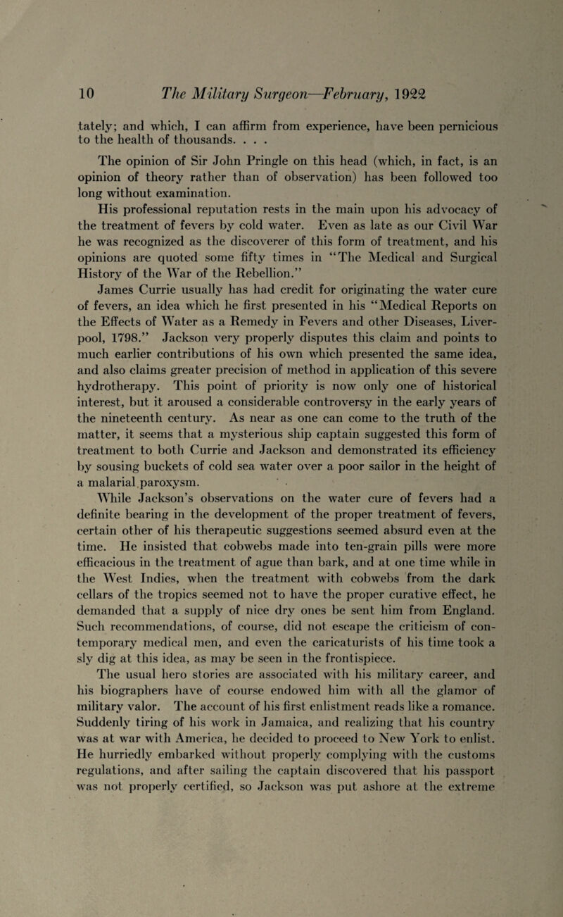 lately; and which, I can affirm from experience, have been pernicious to the health of thousands. . . . The opinion of Sir John Pringle on this head (which, in fact, is an opinion of theory rather than of observation) has been followed too long without examination. His professional reputation rests in the main upon his advocacy of the treatment of fevers by cold water. Even as late as our Civil War he was recognized as the discoverer of this form of treatment, and his opinions are quoted some fifty times in “The Medical and Surgical History of the War of the Rebellion.” James Currie usually has had credit for originating the water cure of fevers, an idea which he first presented in his “Medical Reports on the Effects of Water as a Remedy in Fevers and other Diseases, Liver¬ pool, 1798.” Jackson very properly disputes this claim and points to much earlier contributions of his own which presented the same idea, and also claims greater precision of method in application of this severe hydrotherapy. This point of priority is now only one of historical interest, but it aroused a considerable controversy in the early years of the nineteenth century. As near as one can come to the truth of the matter, it seems that a mysterious ship captain suggested this form of treatment to both Currie and Jackson and demonstrated its efficiency by sousing buckets of cold sea water over a poor sailor in the height of a malarial.paroxysm. ‘ • While Jackson’s observations on the water cure of fevers had a definite bearing in the development of the proper treatment of fevers, certain other of his therapeutic suggestions seemed absurd even at the time. He insisted that cobwebs made into ten-grain pills were more efficacious in the treatment of ague than bark, and at one time while in the West Indies, when the treatment with cobwebs from the dark cellars of the tropics seemed not to have the proper curative effect, he demanded that a supply of nice dry ones be sent him from England. Such recommendations, of course, did not escape the criticism of con¬ temporary medical men, and even the caricaturists of his time took a sly dig at this idea, as may be seen in the frontispiece. The usual hero stories are associated with his military career, and his biographers have of course endowed him with all the glamor of military valor. The account of his first enlistment reads like a romance. Suddenly tiring of his work in Jamaica, and realizing that his country was at war with America, he decided to proceed to New York to enlist. He hurriedly embarked without properly complying with the customs regulations, and after sailing the captain discovered that his passport was not properly certified, so Jackson was put ashore at the extreme