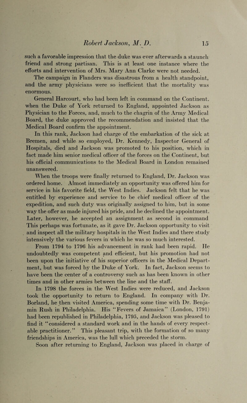 such a favorable impression that the duke was ever afterwards a staunch friend and strong partisan. This is at least one instance where the efforts and intervention of Mrs. Mary Ann Clarke were not needed. The campaign in Flanders was disastrous from a health standpoint, and the army physicians were so inefficient that the mortality was enormous. General Harcourt, who had been left in command on the Continent, when the Duke of York returned to England, appointed Jackson as Physician to the Forces, and, much to the chagrin of the Army Medical Board, the duke approved the recommendation and insisted that the Medical Board confirm the appointment. In this rank, Jackson had charge of the embarkation of the sick at Bremen, and while so employed. Dr. Kennedy, Inspector General of Hospitals, died and Jackson was promoted to his position, which in fact made him senior medical officer of the forces on the Continent, but his official communications to the Medical Board in London remained unanswered. When the troops were finally returned to England, Dr. Jackson was ordered home. Almost immediately an opportunity was offered him for service in his favorite field, the West Indies. Jackson felt that he was entitled by experience and service to be chief medical officer of the expedition, and such duty was originally assigned to him, but in some way the offer as made injured his pride, and he declined the appointment. Later, however, he accepted an assignment as second in command This perhaps was fortunate, as it gave Dr. Jackson opportunity to visit and inspect all the military hospitals in the West Indies and there study intensively the various fevers in which he was so much interested. From 1794 to 1796 his advancement in rank had been rapid. He undoubtedly was competent and efficient, but his promotion had not been upon the initiative of his superior officers in the Medical Depart¬ ment, but was forced by the Duke of York. In fact, Jackson seems to have been the center of a controversy such as has been known in other times and in other armies between the line and the staff. In 1798 the forces in the West Indies were reduced, and Jackson took the opportunity to return to England. In company with Dr. Borland, he then visited America, spending some time with Dr. Benja¬ min Rush in Philadelphia. His “Fevers of Jamaica” (London, 1791) had been republished in Philadelphia, 1795, and Jackson was pleased to find it “considered a standard work and in the hands of every respect¬ able practitioner.” This pleasant trip, with the formation of so many friendships in America, was the lull which preceded the storm. Soon after returning to England, Jackson was placed in charge of