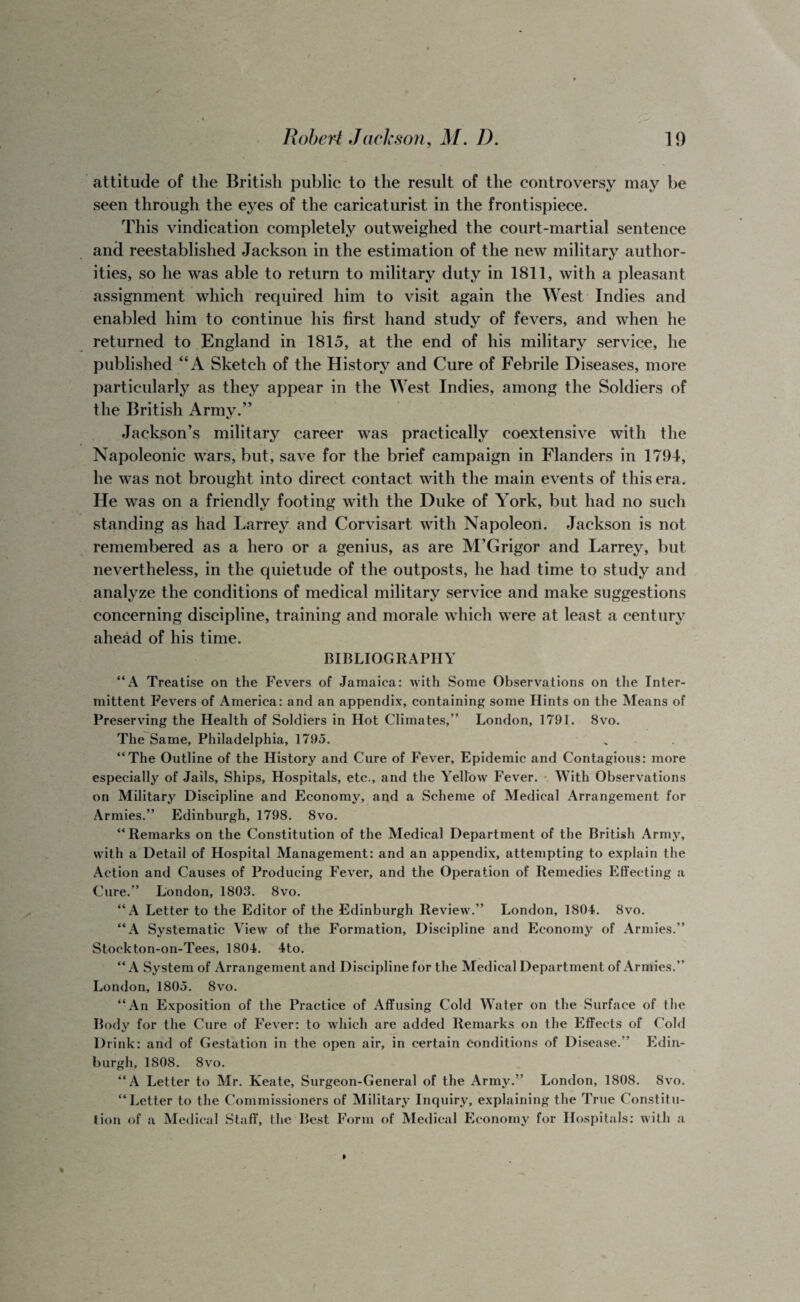 attitude of the British public to the result of the controversy may be seen through the eyes of the caricaturist in the frontispiece. This vindication completely outweighed the court-martial sentence and reestablished Jackson in the estimation of the new military author¬ ities, so he was able to return to military duty in 1811, with a pleasant assignment which required him to visit again the West Indies and enabled him to continue his first hand study of fevers, and when he returned to England in 1815, at the end of his military service, he published “A Sketch of the History and Cure of Febrile Diseases, more particularly as they appear in the West Indies, among the Soldiers of the British Army.” Jackson’s military career was practically coextensive with the Napoleonic wars, but, save for the brief campaign in Flanders in 1794, he was not brought into direct contact with the main events of this era. He was on a friendly footing with the Duke of York, but had no such standing as had Larrey and Corvisart with Napoleon. Jackson is not remembered as a hero or a genius, as are M’Grigor and Larrey, but nevertheless, in the quietude of the outposts, he had time to study and analyze the conditions of medical military service arid make suggestions concerning discipline, training and morale which were at least a century ahead of his time. BIBLIOGRAPHY “A Treatise on the Fevers of Jamaica: with Some Observations on the Inter¬ mittent Fevers of America: and an appendix, containing some Hints on the Means of Preserving the Health of Soldiers in Hot Climates,” London, 1791. 8vo. The Same, Philadelphia, 1795. “The Outline of the History and Cure of Fever, Epidemic and Contagious: more especially of Jails, Ships, Hospitals, etc., and the Yellow Fever. With Observations on Military Discipline and Economy, and a Scheme of Medical Arrangement for Armies.” Edinburgh, 1798. 8vo. “Remarks on the Constitution of the Medical Department of the British Army, with a Detail of Hospital Management: and an appendix, attempting to explain the Action and Causes of Producing Fever, and the Operation of Remedies Effecting a Cure.” London, 1803. 8vo. “A Letter to the Editor of the Edinburgh Review.” London, 1804. 8vo. “A Systematic View of the Formation, Discipline and Economy of Armies.” Stockton-on-Tees, 1804. 4to. “A System of Arrangement and Discipline for the Medical Department of Armies.” London, 1805. 8vo. “An Exposition of the Practice of Affusing Cold Water on the Surface of the Body for the Cure of Fever: to which are added Remarks on the Effects of Cold Drink: and of Gestation in the open air, in certain conditions of Disease.” Edin¬ burgh, 1808. 8vo. “A Letter to Mr. Keate, Surgeon-General of the Army.” London, 1808. 8vo. “Letter to the Commissioners of Military Inquiry, explaining the True Constitu¬ tion of a Medical Staff, the Best Form of Medical Economy for Hospitals: with a
