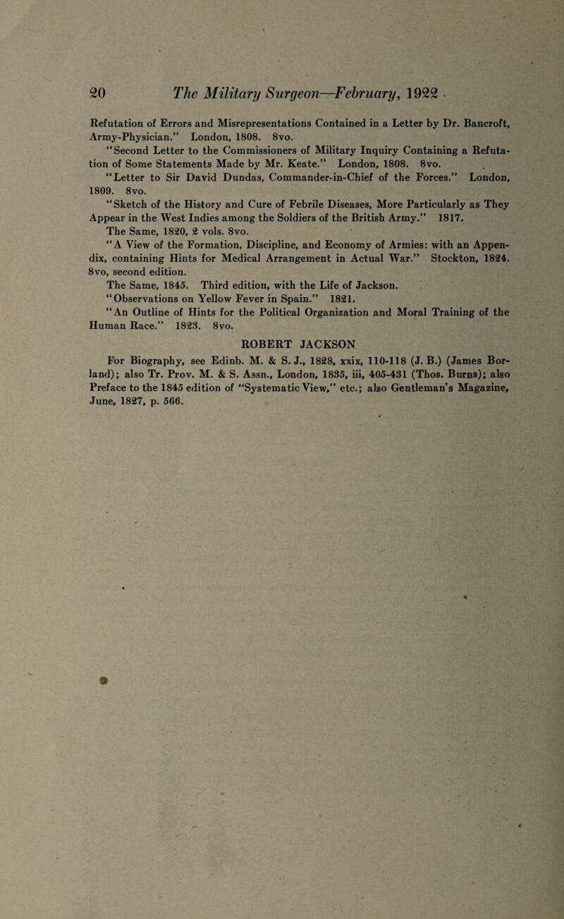 Refutation of Errors and Misrepresentations Contained in a Letter by Dr. Bancroft, Army-Physician.” London, 1808. 8vo. “Second Letter to the Commissioners of Military Inquiry Containing a Refuta¬ tion of Some Statements Made by Mr. Keate.” London, 1808. 8vo. “Letter to Sir David Dundas, Commander-in-Chief of the Forces.” London, 1809. 8vo. “Sketch of the History and Cure of Febrile Diseases, More Particularly as They Appear in the West Indies among the Soldiers of the British Army.” 1817. The Same, 1820, 2 vols. 8vo. “A View of the Formation, Discipline, and Economy of Armies: with an Appen¬ dix, containing Hints for Medical Arrangement in Actual War.” Stockton, 1824. 8vo, second edition. The Same, 1845. Third edition, with the Life of Jackson. “Observations on Yellow Fever in Spain.” 1821. “An Outline of Hints for the Political Organization and Moral Training of the Human Race.” 1823. 8vo. ROBERT JACKSON For Biography, see Edinb. M. & S. J., 1828, xxix, 110-118 (J. B.) (James Bor¬ land); also Tr. Prov. M. & S. Assn., London, 1835, iii, 405-431 (Thos. Burns); also Preface to the 1845 edition of “Systematic View,” etc.; also Gentleman’s Magazine, June, 1827, p. 566.