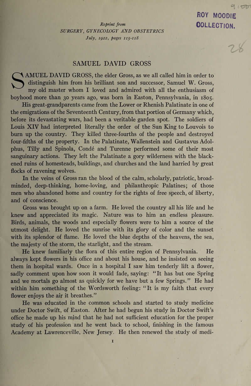 Reprint from SURGERY, GYNECOLOGY AND OBSTETRICS July, IQ22, pages 115-118 °i 1 ROY MOODIE COLLECTION. SAMUEL DAVID GROSS SAMUEL DAVID GROSS, the elder Gross, as we all called him in order to distinguish him from his brilliant son and successor, Samuel W. Gross, my old master whom I loved and admired with all the enthusiasm of boyhood more than 30 years ago, was born in Easton, Pennsylvania, in 1805. His great-grandparents came from the Lower or Rhenish Palatinate in one of the emigrations of the Seventeenth Century, from that portion of Germany which, before its devastating wars, had been a veritable garden spot. The soldiers of Louis XIV had interpreted literally the order of the Sun King to Louvois to burn up the country. They killed three-fourths of the people and destroyed four-fifths of the property. In the Palatinate, Wallenstein and Gustavus Adol¬ phus, Tilly and Spinola, Conde and Turenne performed some of their most sanguinary actions. They left the Palatinate a gory wilderness with the black¬ ened ruins of homesteads, buildings, and churches and the land harried by great flocks of ravening wolves. In the veins of Gross ran the blood of the calm, scholarly, patriotic, broad¬ minded, deep-thinking, home-loving, and philanthropic Palatines; of those men who abandoned home and country for the rights of free speech, of liberty, and of conscience. Gross was brought up on a farm. He loved the country all his life and he knew and appreciated its magic. Nature was to him an endless pleasure. Birds, animals, the woods and especially flowers were to him a source of the utmost delight. He loved the sunrise with its glory of color and the sunset with its splendor of flame. He loved the blue depths of the heavens, the sea, the majesty of the storm, the starlight, and the stream. He knew familiarly the flora of this entire region of Pennsylvania. He always kept flowers in his office and about his house, and he insisted on seeing them in hospital wards. Once in a hospital I saw him tenderly lift a flower, sadly comment upon how soon it would fade, saying: “It has but one Spring and we mortals go almost as quickly for we have but a few Springs. ” He had within him something of the Wordsworth feeling: “It is my faith that every flower enjoys the air it breathes.” He was educated in the common schools and started to study medicine under Doctor Swift, of Easton. After he had begun his study in Doctor Swift’s office he made up his mind that he had not sufficient education for the proper study of his profession and he went back to school, finishing in the famous Academy at Lawrenceville, New Jersey. He then renewed the study of medi-