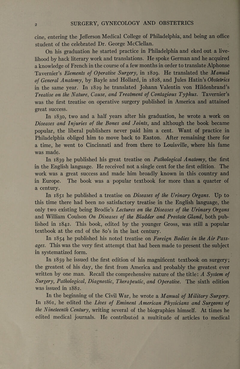 SURGERY, GYNECOLOGY AND OBSTETRICS cine, entering the Jefferson Medical College of Philadelphia, and being an office student of the celebrated Dr. George McClellan. On his graduation he started practice in Philadelphia and eked out a live¬ lihood by hack literary work and translations. He spoke German and he acquired a knowledge of French in the course of a few months in order to translate Alphonse Tavernier’s Elements of Operative Surgery, in 1829. He translated the Manual of General Anatomy, by Bayle and Hollard, in 1828, and Jules Hatin’s Obstetrics in the same year. In 1829 he translated Johann Valentin von Hildenbrand’s Treatise on the Nature, Cause, and Treatment of Contagious Typhus. Tavernier’s was the first treatise on operative surgery published in America and attained great success. In 1830, two and a half years after his graduation, he wrote a work on Diseases and Injuries of the Bones and Joints, and although the book became popular, the liberal publishers never paid him a cent. Want of practice in Philadelphia obliged him to move back to Easton. After remaining there for a time, he went to Cincinnati and from there to Louisville, where his fame was made. In 1839 he published his great treatise on Pathological Anatomy, the first in the English language. He received not a single cent for the first edition. The work was a great success and made him broadly known in this country and in Europe. The book was a popular textbook for more than a quarter of a century. In 1851 he published a treatise on Diseases of the Urinary Organs. Up to this time there had been no satisfactory treatise in the English language, the only two existing being Brodie’s Lectures on the Diseases of the Urinary Organs and William Coulson On Diseases of the Bladder and Prostate Gland, both pub¬ lished in 1842. This book, edited by the younger Gross, was still a popular textbook at the end of the 8o’s in the last century. In 1854 he published his noted treatise on Foreign Bodies in the Air Pass¬ ages. This was the very first attempt that had been made to present the subject in systematized form. In 1859 he issued the first edition of his magnificent textbook on surgery; the greatest of his day, the first from America and probably the greatest ever written by one man. Recall the comprehensive nature of the title: A System of Surgery, Pathological, Diagnostic, Therapeutic, and Operative. The sixth edition was issued in 1882. In the beginning of the Civil War, he wrote a Manual of Military Surgery. In 1861, he edited the Lives of Eminent American Physicians and Surgeons of the Nineteenth Century, writing several of the biographies himself. At times he edited medical journals. He contributed a multitude of articles to medical