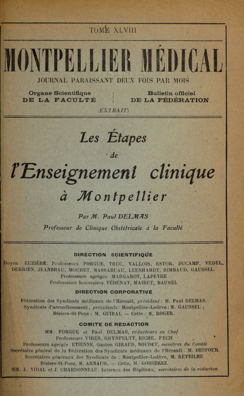 — -■— TOMfe XLVI1I r JOURNAL PARAISSANT DEUX FOIS PAR MOTS Organe Scientifique Bulletin officiel DE LA FACULTÉ DE LA FÉDÉRATION [EXTRAIT) Les 'Etapes de fEnseignement clinique à Montpellier Par M. Paul DELMAS Professeur de Clinique Obstétricale à la Vacuité • • DIRECTION SCIENTIFIQUE Doyen EUZIÈRE; Professeurs FORGUE, TRUC, VALLOIS, ESTOR, DUCAMP, VEDEL, DERRIEN, JEANBRAU, MOURET, MASSABUAU, LEENHARDT, RIMBAUD, GAUSSEL. Professeurs agrégés MARGAROT, LAPEYRE Professeurs honoraires TÉDENAT, MAIRET, BAUMEL DIRECTION CORPORATIVE Fédération des Syndicats médicaux de l’Hérault, président : M. Paul DELMAS. Syndicats d’arrondissement, présidents: Montpellier-Lodève : M. GAUSSEL ; Béziers-St-Pons : M. GUIBAL — Cette : M. ROGER. a COMITE DE REDACTION MM. FORGUE et Paul DELMAS, rédacteurs en Chef Professeurs VIRES, GRYNFELTT, RICHE, PECH Professeurs agrégés ETIENNE, Gaston GIRAUD, BOUDET, membres du Comité Secrétaire général de la Fédération des Syndicats médicaux de l’Hérault : M. DESFOUR. Secrétaires généraux des Syndicats de : Montpellier-Lodève, M. RÉVEILHE Béziers-St-Pons, M. ARNAUD. — Cette, M. GOSSEREZ. MM. J. YIDAL et J. CHARDONNEAU, Internes des Hôpitaùx, secrétaires de la rédaction