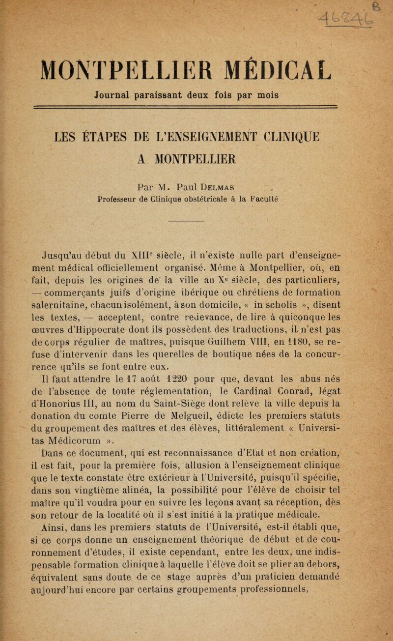 MONTPELLIER MÉDICAL Journal paraissant deux fois par mois LES ÉTAPES DE L’ENSEIGNEMENT CLINIQUE A MONTPELLIER Par M. Paul Delmas Professeur de Clinique obstétricale à la Faculté Jusqu’au début du XIIIe siècle, il n’existe nulle part d’enseigne¬ ment médical officiellement organisé. Même à Montpellier, où, en fait, depuis les origines de la ville au Xe siècle, des particuliers, — commerçants juifs d’origine ibérique ou chrétiens de formation salernitaine, chacun isolément, à son domicile, « in scholis », disent les textes, — acceptent, contre redevance, de lire à quiconque les œuvres d’Hippocrate dont ils possèdent des traductions, il. n’est pas de corps régulier de maîtres, puisque Guilhem VIII, en 1180, se re¬ fuse d’intervenir dans les querelles de boutique nées de la concur¬ rence qu’ils se font entre eux. Il faut attendre le 17 août 1220 pour que, devant les abus nés de l’absence de toute réglementation, le Cardinal Conrad, légat d’Honorius III, au nom du Saint-Siège dont relève la ville depuis la donation du comte Pierre de Melgueil, édicte les premiers statuts du groupement des maîtres et des élèves, littéralement « Universi- tas Médicorum ». Dans ce document, qui est reconnaissance d’Etat et non création, il est fait, pour la première fois, allusion à l’enseignement clinique que le texte constate être extérieur à l’Université, puisqu’il spécifie, dans son vingtième alinéa, la possibilité pour l’élève de choisir tel maîlre qu’il voudra pour en suivre les leçons avant sa réception, dès son retour de la localité où il s’est initié à la pratique médicale. Ainsi, dans les premiers statuts de l’Université, est-il établi que, si ce corps donne un enseignement théorique de début et de cou¬ ronnement d’études, il existe cependant, entre les deux, une indis¬ pensable formation clinique à laquelle l’élève doit se plier au dehors, équivalent sans doute de ce stage auprès d’un praticien demandé aujourd’hui encore par certains groupements professionnels,