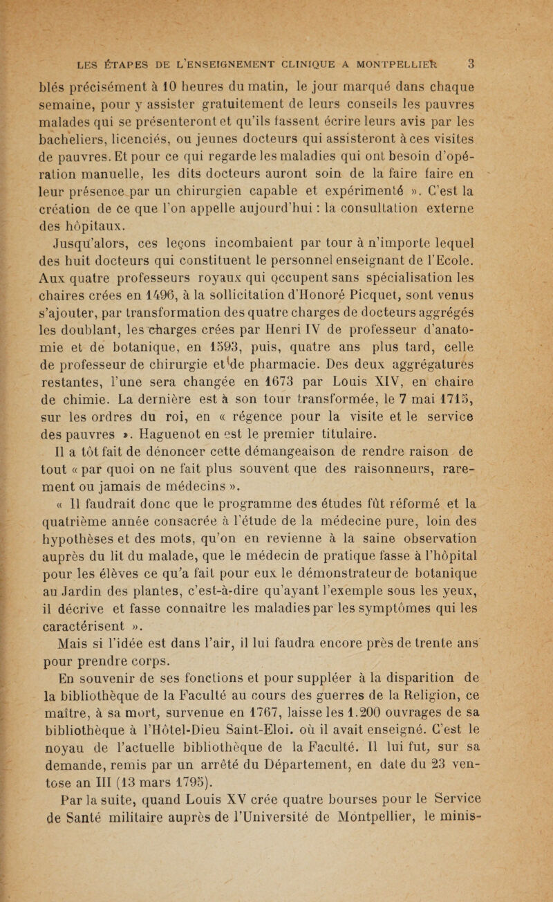 blés précisément à 10 heures du matin, le jour marqué dans chaque semaine, pour y assister gratuitement de leurs conseils les pauvres malades qui se présenteront et qu’ils fassent écrire leurs avis par les bacheliers, licenciés, ou jeunes docteurs qui assisteront à ces visites de pauvres. Et pour ce qui regarde les maladies qui ont besoin d’opé¬ ration manuelle, les dits docteurs auront soin de la faire faire en leur présence par un chirurgien capable et expérimenté ». C’est la création de ce que l’on appelle aujourd’hui : la consultation externe des hôpitaux. Jusqu’alors, ces leçons incombaient par tour à n’importe lequel des huit docteurs qui constituent le personnel enseignant de l’Ecole. Aux quatre professeurs royaux qui occupent sans spécialisation les chaires crées en 1496, à la sollicitation d’Honoré Picquet, sont venus s’ajouter, par transformation des quatre charges de docteurs aggrégés les doublant, les charges crées par Henri IV de professeur d’anato¬ mie et de botanique, en 1593, puis, quatre ans plus tard, celle de professeur de chirurgie et-de pharmacie. Des deux aggrégatures restantes, l’une sera changée en 1673 par Louis XIV, en chaire de chimie. La dernière est à son tour transformée, le 7 mai 1715, sur les ordres du roi, en « régence pour la visite et le service des pauvres ». Haguenot en est le premier titulaire. Il a tôt fait de dénoncer cette démangeaison de rendre raison de tout « par quoi on ne fait plus souvent que des raisonneurs, rare¬ ment ou jamais de médecins ». « 11 faudrait donc que le programme des études fût réformé et la quatrième année consacrée à l’étude de la médecine pure, loin des hypothèses et des mots, qu’on en revienne à la saine observation auprès du lit du malade, que le médecin de pratique fasse à l’hôpital pour les élèves ce qu’a fait pour eux le démonstrateur de botanique au Jardin des plantes, c’est-à-dire qu’ayant l’exemple sous les yeux, il décrive et fasse connaître les maladies par les symptômes qui les caractérisent ». Mais si l’idée est dans l’air, il lui faudra encore près de trente ans pour prendre corps. En souvenir de ses fonctions et pour suppléer à la disparition de la bibliothèque de la Faculté au cours des guerres de la Religion, ce maître, à sa mort, survenue en 1767, laisse les 1.200 ouvrages de sa bibliothèque à l’Ilôtel-Dieu Saint-Eloi, où il avait enseigné. C’est le noyau de l’actuelle bibliothèque de la Faculté. Il lui fut, sur sa demande, remis par un arrêté du Département, en date du 23 ven¬ tôse an III (13 mars 1795). Par la suite, quand Louis XV crée quatre bourses pour le Service de Santé militaire auprès de l’Université de Montpellier, le minis-