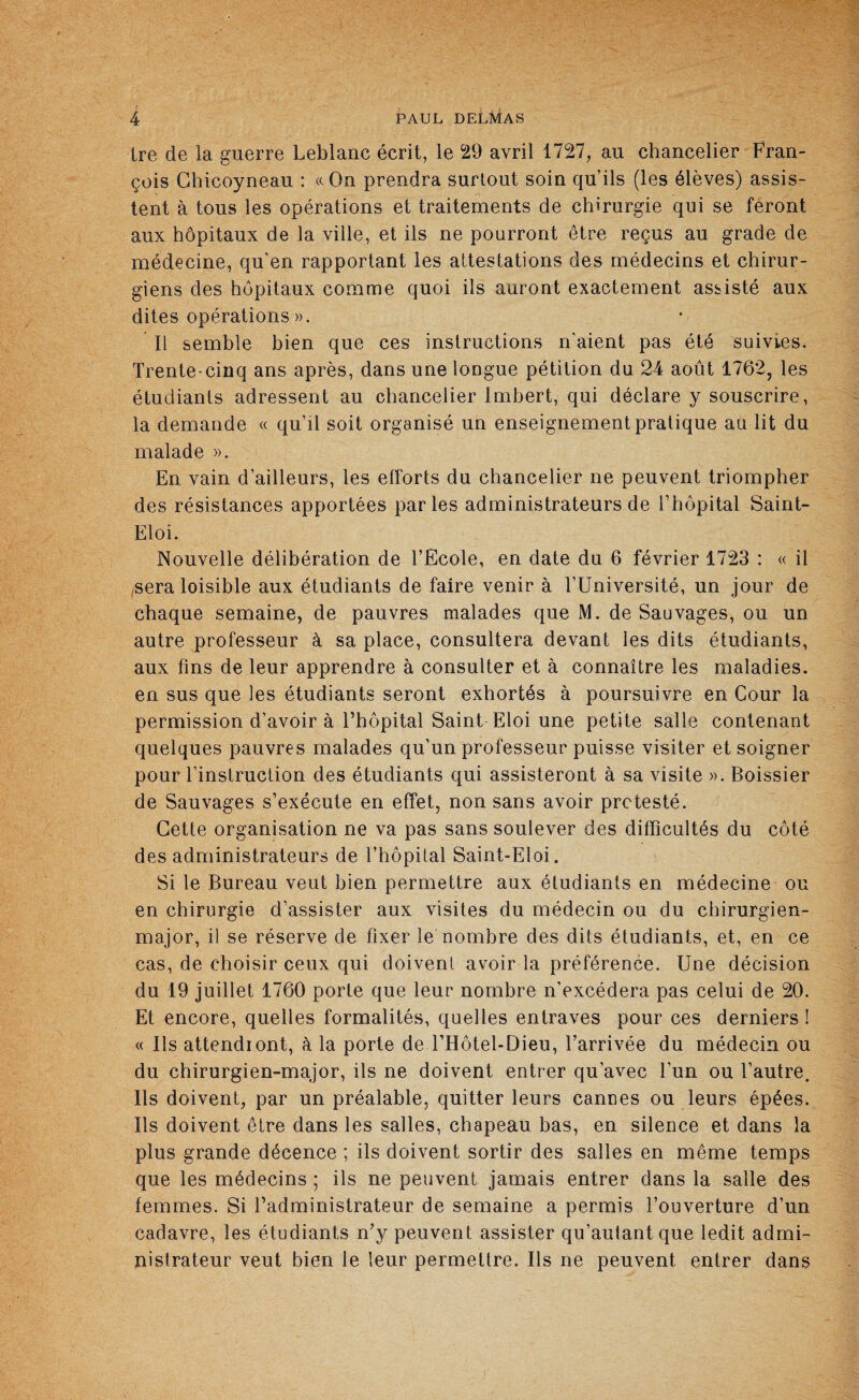 ire de la guerre Leblanc écrit, le 29 avril 1727, au chancelier Fran¬ çois Chicoyneau : «On prendra surtout soin qu’ils (les élèves) assis¬ tent à tous les opérations et traitements de chirurgie qui se feront aux hôpitaux de la ville, et ils ne pourront être reçus au grade de médecine, qu’en rapportant les attestations des médecins et chirur¬ giens des hôpitaux comme quoi ils auront exactement assisté aux dites opérations ». Il semble bien que ces instructions n'aient pas été suivies. Trente-cinq ans après, dans une longue pétition du 24 août 1762, les étudiants adressent au chancelier Imbert, qui déclare y souscrire, la demande « qu’il soit organisé un enseignement pratique au lit du malade ». En vain d’ailleurs, les efforts du chancelier ne peuvent triompher des résistances apportées parles administrateurs de l’hôpital Saint- Eloi. Nouvelle délibération de l’Ecole, en date du 6 février 1723 : « il sera loisible aux étudiants de faire venir à l’Université, un jour de chaque semaine, de pauvres malades que M. de Sauvages, ou un autre professeur à sa place, consultera devant les dits étudiants, aux fins de leur apprendre à consulter et à connaître les maladies, en sus que les étudiants seront exhortés à poursuivre en Cour la permission d’avoir à l’hôpital Saint Eloi une petite salle contenant quelques pauvres malades qu’un professeur puisse visiter et soigner pour l’instruction des étudiants qui assisteront à sa visite ». Boissier de Sauvages s’exécute en effet, non sans avoir protesté. Cette organisation ne va pas sans soulever des difficultés du côté des administrateurs de l’hôpital Saint-Eloi. Si le Bureau veut bien permettre aux étudiants en médecine ou en chirurgie d’assister aux visites du médecin ou du chirurgien- major, il se réserve de fixer le nombre des dits étudiants, et, en ce cas, de choisir ceux qui doivent avoir la préférence. Une décision du 19 juillet 1760 porte que leur nombre n’excédera pas celui de 20. Et encore, quelles formalités, quelles entraves pour ces derniers ! « Ils attendront, à la porte deTHôtel-Dieu, l’arrivée du médecin ou du chirurgien-major, ils ne doivent entrer qu’avec l’un ou l’autre. Ils doivent, par un préalable, quitter leurs cannes ou leurs épées. Ils doivent être dans les salles, chapeau bas, en silence et dans la plus grande décence ; ils doivent sortir des salles en même temps que les médecins ; ils ne peuvent jamais entrer dans la salle des femmes. Si l’administrateur de semaine a permis l’ouverture d’un cadavre, les étudiants n’y peuvent assister qu’auiantque ledit admi¬ nistrateur veut bien le leur permettre. Ils ne peuvent entrer dans