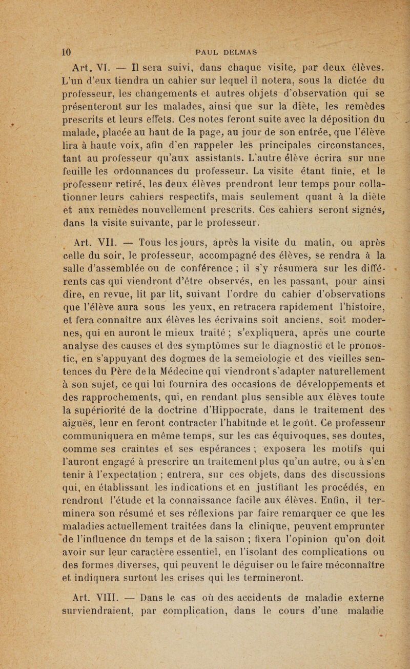Art. VL — Il sera suivi, dans chaque visite, par deux élèves. L’un d’eux tiendra un cahier sur lequel il notera, sous la dictée du professeur, les changements et autres objets d’observation qui se présenteront sur les malades, ainsi que sur la diète, les remèdes prescrits et leurs effets. Ces notes feront suite avec la déposition du malade, placée au haut de la page, au jour de son entrée, que l’élève lira à haute voix, afin d’en rappeler les principales circonstances, tant au professeur qu’aux assistants. L’autre élève écrira sur une feuille les ordonnances du professeur. La visite étant finie, et le professeur retiré, les deux élèves prendront leur temps pour colla¬ tionner leurs cahiers respectifs, mais seulement quant à la diète et aux remèdes nouvellement prescrits. Ces cahiers seront signés, dans la visite suivante, parle professeur. Art. VII. — Tous les jours, après la visite du matin, ou après celle du soir, le professeur, accompagné des élèves, se rendra à la salle d’assemblée ou de conférence ; il s’y résumera sur les diffé¬ rents cas qui viendront d’être observés, en les passant, pour ainsi dire, en revue, lit par lit, suivant l’ordre du cahier d’observations que l’élève aura sous les yeux, en retracera rapidement l’histoire, et fera connaître aux élèves les écrivains soit anciens, soit moder¬ nes, qui en auront le mieux traité ; s’expliquera, après une courte analyse des causes et des symptômes sur le diagnostic et le pronos¬ tic, en s’appuyant des dogmes de la semeiologie et des vieilles sen¬ tences du Père delà Médecine qui viendront s’adapter naturellement à son sujet, ce qui lui fournira des occasions de développements et des rapprochements, qui, en rendant plus sensible aux élèves toute la supériorité de la doctrine d’Hippocrate, dans le traitement des aiguës, leur en feront contracter l’habitude et le goût. Ce professeur communiquera en même temps, sur les cas équivoques, ses doutes, comme ses craintes et ses espérances ; exposera les motifs qui l’auront engagé à prescrire un traitement plus qu’un autre, ou à s’en tenir à l’expectation ; entrera, sur ces objets, dans des discussions qui, en établissant les indications et en justifiant les procédés, en rendront l’étude et la connaissance facile aux élèves. Enfin, il ter¬ minera son résumé et ses réflexions par faire remarquer ce que les maladies actuellement traitées dans la clinique, peuvent emprunter de l’influence du temps et de la saison ; fixera l’opinion qu’on doit avoir sur leur caractère essentiel, en l’isolant des complications ou des formes diverses, qui peuvent le déguiser ou le faire méconnaître et indiquera surtout les crises qui les termineront. Art. VIII. — Dans le cas où des accidents de maladie externe surviendraient, par complication, dans le cours d’une maladie