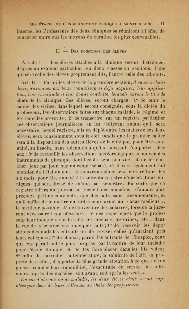 interne, les Professeurs des deux cliniques se réuniront à l’effet de concerter entre eux les moyens de curation les plus convenables. II. — Des fonctions des élèves Article I — Les élèves attachés à la clinique seront distribués, d’après un examen particulier, en deux classes ou sections, l’une qui sera celle des élèves proprement dits, l’autre celle des adjoints. Art. II.— Parmi les élèves de la première section, il en sera choisi deux, distingués par leurs connaissances déjà acquises, leur applica¬ tion, leur exactitude et leur bonne conduite, lesquels auront le titre de chefs de la clinique. Ces élèves, seront chargés : 1° de tenir le cahier des visites, dans lequel seront consignés, sous la dictée du professeur, les observations faites sur chaque malade, le régime et les remèdes prescrits; 2° de transcrire sur un registre particulier ces observations journalières, en les rédigeant autant qu’il sera nécessaire, lequel registre, mis en dépôt entre les mains de ces deux élèves, sera constamment sous la clef, tandis que le premier cahier sera à la disposition des autres élèves de la clinique, pour être con¬ sulté, au besoin, sans néanmoins qu’ils puissent l’emporter chez eux ; 3° de recueillir les observations météorologiques au moyen des instruments de physique dont l’école sera pourvue, et de les cou¬ cher, jour par jour, sur un cahier séparé, où il sera également fait mention de l’état du ciel. Ce nouveau cahier sera clôturé tous les six mois, pour être annexé à la suite du registre d’observations cli¬ niques, qui sera divisé de même par semestre. En sorte que ce registre offrira un journal ou recueil des maladies, d’autant plus précieux qu’il ne contiendra que des faits sans raisonnements, et qu’il suffira de le mettre en ordre pour avoir un « anas medicus », le meilleur possible ; 4° de l’ouverture des cadavres, lorsque la juge¬ ront nécessaire les professeurs ; 5° des expériences que le profes¬ seur leur indiquera sur le sang, les crachats, les urines, etc., dans la vue de s’éclairer sur quelques faits ; 6° de recevoir les dépo¬ sitions des malades entrants mu de réviser celles qu’auraient pris leurs collègues ; 7° de choisir, parmi les entrants de l’hospice, ceux qui leur paraîtront le plus propres par la nature de leur maladie pour l’école clinique, et de les faire placer dans les lits vides ; 8° enfin, de surveiller la température, la salubrité de l’air, la pro¬ preté des salles, d’apporter la plus grande attention à ce que rien ne puisse troubler leur tranquillité, l’exactitude du service des infir¬ miers auprès des malades, soit avant, soit après les visites. En cas d'absence ou de maladie, les deux élèves chefs seront sup¬ pléés par deux de leurs collègues au choix des professeurs.