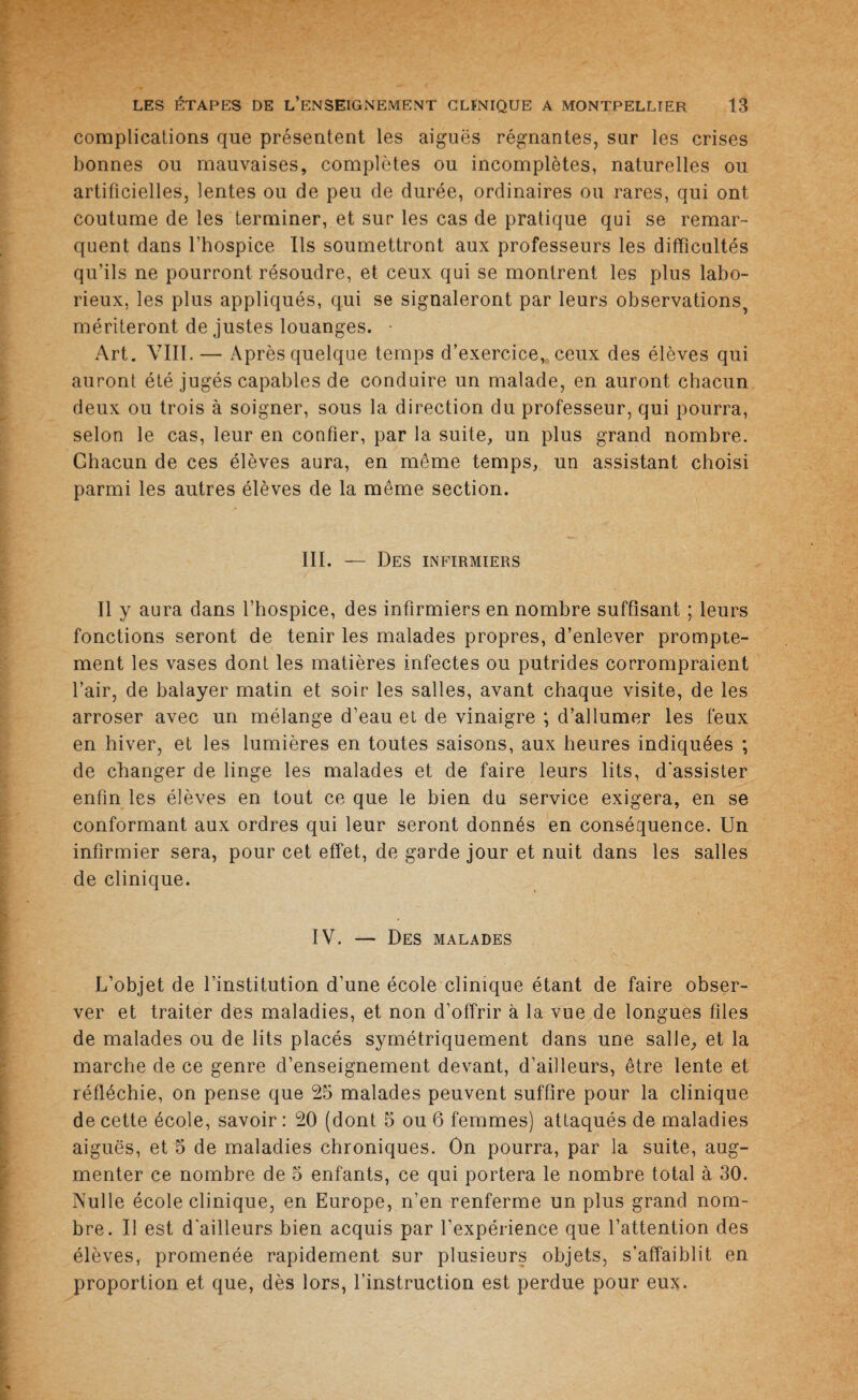 complications que présentent les aiguës régnantes, sur les crises bonnes ou mauvaises, complètes ou incomplètes, naturelles ou artificielles, lentes ou de peu de durée, ordinaires ou rares, qui ont coutume de les terminer, et sur les cas de pratique qui se remar¬ quent dans l’hospice Ils soumettront aux professeurs les difficultés qu’ils ne pourront résoudre, et ceux qui se montrent les plus labo¬ rieux, les plus appliqués, qui se signaleront par leurs observations, mériteront de justes louanges. • Art. VIII. — Après quelque temps d’exercice,, ceux des élèves qui auront été jugés capables de conduire un malade, en auront chacun deux ou trois à soigner, sous la direction du professeur, qui pourra, selon le cas, leur en confier, par la suite, un plus grand nombre. Chacun de ces élèves aura, en même temps, un assistant choisi parmi les autres élèves de la même section. III. — Des infirmiers Il y aura dans l’hospice, des infirmiers en nombre suffisant ; leurs fonctions seront de tenir les malades propres, d’enlever prompte¬ ment les vases dont les matières infectes ou putrides corrompraient l’air, de balayer matin et soir les salles, avant chaque visite, de les arroser avec un mélange d’eau et de vinaigre ; d’allumer les feux en hiver, et les lumières en toutes saisons, aux heures indiquées ; de changer de linge les malades et de faire leurs lits, d'assister enfin les élèves en tout ce que le bien du service exigera, en se conformant aux ordres qui leur seront donnés en conséquence. Un infirmier sera, pour cet effet, de garde jour et nuit dans les salles de clinique. IV. — Des malades L’objet de l’institution d’une école clinique étant de faire obser¬ ver et traiter des maladies, et non d’offrir à la vue de longues files de malades ou de lits placés symétriquement dans une salle, et la marche de ce genre d’enseignement devant, d’ailleurs, être lente et réfléchie, on pense que 25 malades peuvent suffire pour la clinique de cette école, savoir : 20 (dont 5 ou 6 femmes) attaqués de maladies aiguës, et 5 de maladies chroniques. On pourra, par la suite, aug¬ menter ce nombre de 5 enfants, ce qui portera le nombre total à 30. Nulle école clinique, en Europe, n’en renferme un plus grand nom¬ bre. Il est d'ailleurs bien acquis par l’expérience que l’attention des élèves, promenée rapidement sur plusieurs objets, s’affaiblit en proportion et que, dès lors, l’instruction est perdue pour emç.
