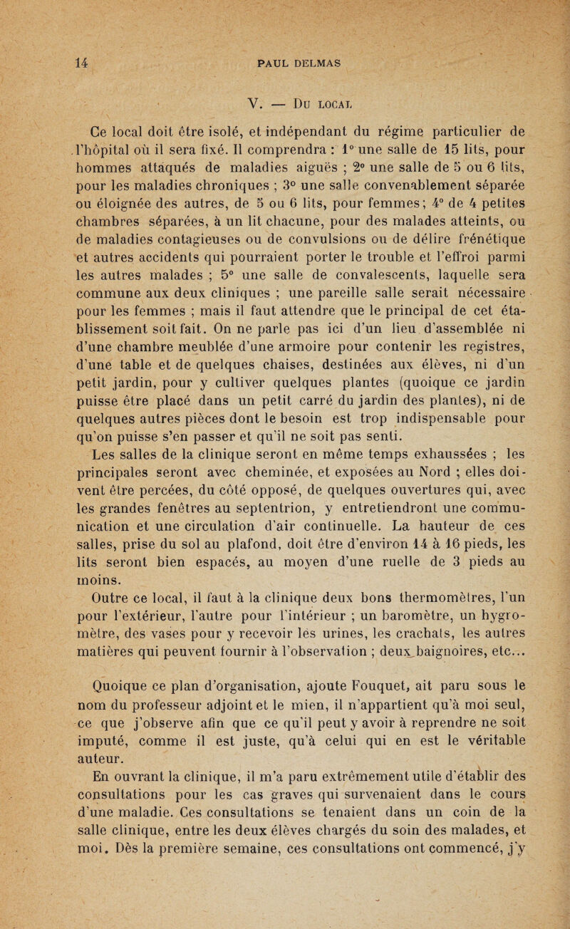 V. — Dû LOCAL Ce local doit être isolé, et indépendant du régime particulier de l’hôpital où il sera fixé. Il comprendra : 1° une salle de 15 lits, pour hommes attaqués de maladies aiguës ; 2° une salle de 5 ou 6 lits, pour les maladies chroniques ; 3° une salle convenablement séparée ou éloignée des autres, de 5 ou 6 lits, pour femmes; 4° de 4 petites chambres séparées, à un lit chacune, pour des malades atteints, ou de maladies contagieuses ou de convulsions ou de délire frénétique et autres accidents qui pourraient porter le trouble et l’effroi parmi les autres malades ; 5° une salle de convalescents, laquelle sera commune aux deux cliniques ; une pareille salle serait nécessaire pour les femmes ; mais il faut attendre que le principal de cet éta¬ blissement soit fait. On ne parle pas ici d’un lieu d’assemblée ni d’une chambre meublée d’une armoire pour contenir les registres, d’une table et de quelques chaises, destinées aux élèves, ni d’un petit jardin, pour y cultiver quelques plantes (quoique ce jardin puisse être placé dans un petit carré du jardin des plantes), ni de quelques autres pièces dont le besoin est trop indispensable pour qu’on puisse s’en passer et qu’il ne soit pas senti. Les salles de la clinique seront en même temps exhaussées ; les principales seront avec cheminée, et exposées au Nord ; elles doi¬ vent être percées, du côté opposé, de quelques ouvertures qui, avec les grandes fenêtres au septentrion, y entretiendront une commu¬ nication et une circulation d’air continuelle. La hauteur de ces salles, prise du sol au plafond, doit être d’environ 14 à 16 pieds, les lits seront bien espacés, au moyen d’une ruelle de 3 pieds au moins. Outre ce local, il faut à la clinique deux bons thermomètres, l’un pour l’extérieur, l’autre pour l’intérieur ; un baromètre, un hygro¬ mètre, des vases pour y recevoir les urines, les crachats, les autres matières qui peuvent fournir à l’observalion ; deu^baignoires, etc... Quoique ce plan d’organisation, ajoute Fouquet, ait paru sous le nom du professeur adjoint et le mien, il n’appartient qu’à moi seul, ce que j’observe afin que ce qu’il peut y avoir à reprendre ne soit imputé, comme il est juste, qu’à celui qui en est le véritable auteur. En ouvrant la clinique, il m’a paru extrêmement utile d’établir des consultations pour les cas graves qui survenaient dans le cours d’une maladie. Ces consultations se tenaient dans un coin de la salle clinique, entre les deux élèves chargés du soin des malades, et moi. Dès la première semaine, ces consultations ont commencé, j’y