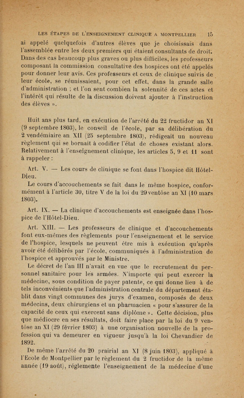 ai appelé quelquefois d’autres élèves que je choisissais dans l’assemblée entre les deux premiers qui étaient consultants de droit. Dans des cas beaucoup plus graves ou plus difficiles, les professeurs composant la commission consultative des hospices ont été appelés pour donner leur avis. Ces professeurs et ceux de clinique suivis de leur école, se réunissaient, pour cet effet, dans la grande salle d’administration ; et l’on sent combien la solennité de ces actes et l’intérêt qui résulte de la discussion doivent ajouter à l’instruction des élèves ». Huit ans plus tard, en exécution de l’arrêté du 22 fructidor an XI (9 septembre 1803), le conseil de l’école, par sa délibération du 2 vendémiaire an XII (25 septembre 1803), rédigeait un nouveau règlement qui se bornait à codifier l’état de choses existant alors. Relativement à l’enseignement clinique, les articles 5, 9 et 11 sont à rappeler : Art. Y. — Les cours de clinique se font dans l’hospice dit Hôtel- Dieu. Le cours d’accouchements se fait dans le même hospice, confor¬ mément à l’article 30, titre V de la loi du 29 ventôse an XI (10 mars 1803). Art. IX. — La clinique d’accouchements est enseignée dans l’hos¬ pice de l’Hôtel-Dieu. Art. XIII. — Les professeurs de clinique et d’accouchements font eux-mêmes des règlements pour l’enseignement et le service de l’hospice, lesquels ne peuvent être mis à exécution qu’après avoir été délibérés par l’école, communiqués à l’administration de l’hospice et approuvés par le Ministre. Le décret de l’an III n’avait en vue que le recrutement du per¬ sonnel sanitaire pour les armées. N’importe qui peut exercer la médecine, sous condition de payer patente, ce qui donne lieu à de tels inconvénients que l’administration centrale du département éta¬ blit dans vingt communes des jurys d’examen, composés de deux médecins, deux chirurgiens et un pharmacien « pour s’assurer de la capacité de ceux qui exercent sans diplôme ». Cette décision, plus que médiocre en ses résultats, doit faire place par la loi du 9 ven¬ tôse an XI (29 février 1803) à une organisation nouvelle de la pro¬ fession qui va demeurer en vigueur jusqu’à la loi Ghevandier de 1892. De même l’arrêté du 20 prairial an XI (8 juin 1803), appliqué à l’Ecole de Montpellier par le règlement du 2 fructidor de la même année (19 août), réglemente l’enseignement de la médecine d’une