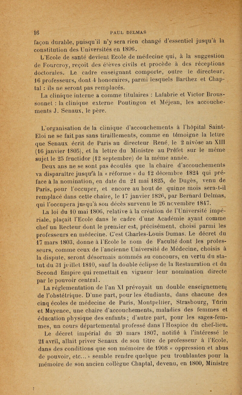 façon durable, puisqu'il n’y sera rien changé d’essentiel jusqu’à la constitution des Universités en 1896. L’Ecole de santé devient Ecole de médecine qui, à la suggestion de Fourcroy, reçoit des élèves civils et procède à des réceptions doctorales. Le cadre enseignant comporte, outre le directeur, 16 professeurs, dont 4 honoraires, parmi lesquels Barthez et Chap- tal : ils ne seront pas remplacés. La clinique interne a comme titulaires : Lafabrie et Victor Brous- sonnet : la clinique externe Poutingon et Méjean, les accouche¬ ments J. Senaux, le père. L’organisation de la clinique d’accouchements à 1 hôpital Saint- Eloi ne se fait pas sans tiraillements, comme en témoigne la lettre que Senaux écrit de Paris au directeur René, le 2 nivôse an XIII (16 janvier 1805), et la lettre du Ministre au Préfet sur le même sujet le 25 fructidor (12 septembre) de la même année. Deux ans ne se sont pas écoulés que la chaire d’accouchements va disparaître jusqu^à la «réforme» du 12 décembre 1824 qui pré¬ face à la nomination, en date du 21 mai 1825, de Dugès, venu de Paris, pour l’occuper, et encore au bout de quinze mois sera-t-il remplacé dans cette chaire, le 17 janvier 1826, par Bernard Delmas, qui l’occupera jusqu’à son décès survenu le 26 novembre 1847. La loi du 10 mai 1806, relative à la création de l’Université impé¬ riale, plaçait l'Ecole dans le cadre d’une Académie ayant comme chef un Recteur dont le premier est, précisément, choisi parmi les professeurs en médecine. C’est Charles-Louis Dumas. Le décret du 17 mars 1803, donne à l’Ecole le nom de Faculté dont les profes¬ seurs, comme ceux de l’ancienne Université de Médecine, choisis à la dispute, seront désormais nommés au concours, en vertu du sta¬ tut du 31 juillet 1810, sauf la double éclipse de la Restauration et du Second Empire qui remettait en vigueur leur nomination directe par le pouvoir central. La réglementation de l’an XI prévoyait un double enseignement de l’obstétrique. D’une part, pour les étudiants, dans chacune des cinq écoles de médecine de Paris, Montpellier, Strasbourg, Tûrin et Mayence, une chaire d’accouchements, maladies des femmes et éducation physique des enfants ; d’autre part, pour les sages-fem¬ mes, un cours départemental professé dans l'Hospice du chef-lieu. Le décret impérial du 20 mars 1807, notifié à l’intéressé le 21 avril, allait priver Senaux de son titre de professeur à l’Ecole, dans des conditions que son mémoire de 1908 « oppression et abus de pouvoir, etc...» semble rendre quelque peu troublantes pour la mémoire de son ancien collègue Chaptal, devenu, en 1800, Ministre