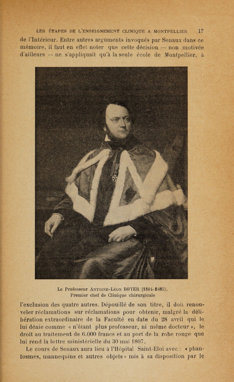 de l’Intérieur. Entre autres arguments invoqués par Senaux dans ce mémoire, il faut en effet noter que cette décision — non motivée d'ailleurs — ne s'appliquait qu’à la seule école de Montpellier, à Le Professeur Antoine-Léon BOYER (1804-1885). Premier chef de Clinique chirurgicale l’exclusion des quatre autres. Dépouillé de son titre, il doit renou¬ veler réclamations sur réclamations pour obtenir, malgré la déli¬ bération extraordinaire de la Faculté en date du 28 avril qui le lui dénie comme « n’élant plus professeur, ni même docteur », le droit au traitement de 6.000 francs et au port de la robe rouge que lui rend la lettre ministérielle du 30 mai 1807. Le cours de Senaux aura lieu à l’Hôpital Saint-Eloi avec : « phan- tosmes, mannequins et autres objets» mis à sa disposition par le