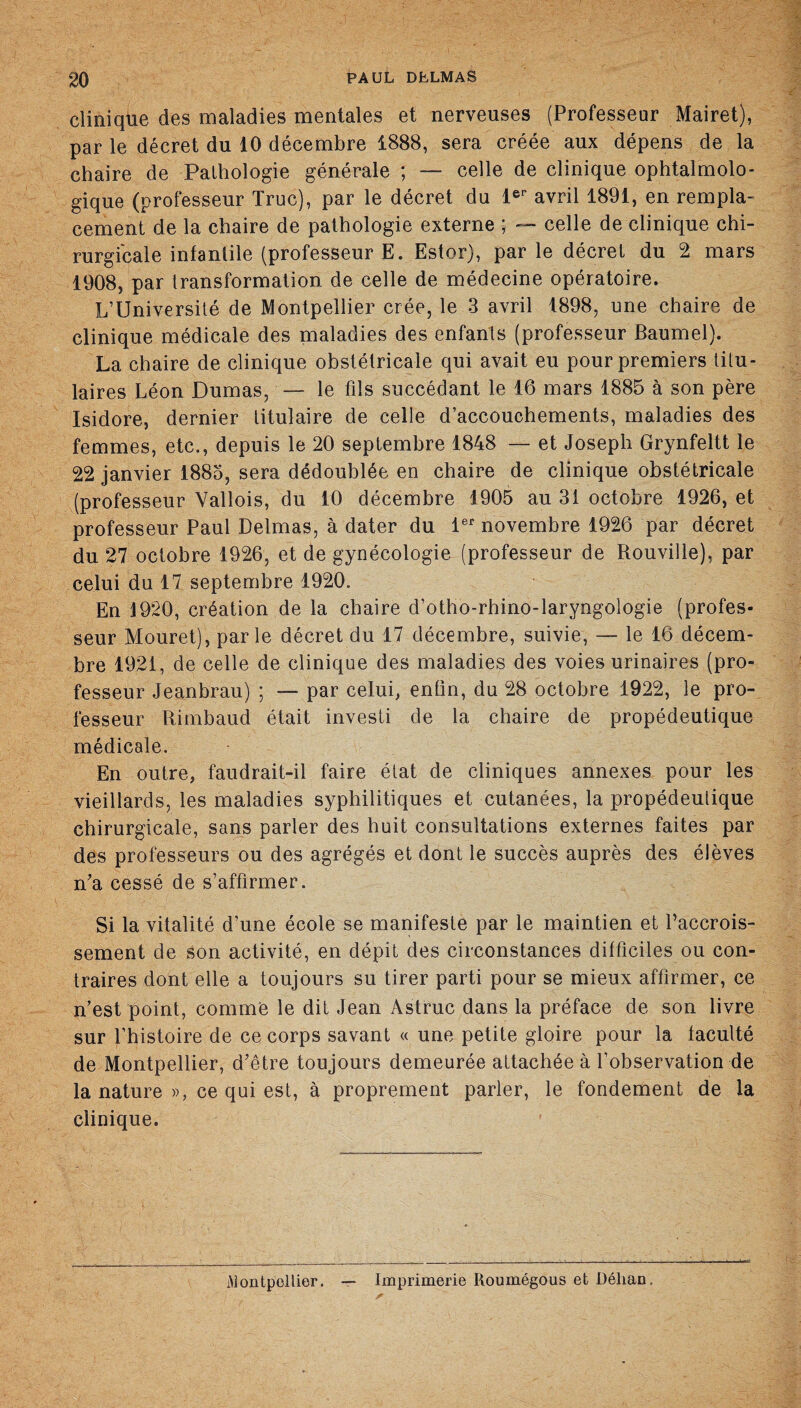 clinique des maladies mentales et nerveuses (Professeur Mairet), par le décret du 10 décembre 1888, sera créée aux dépens de la chaire de Pathologie générale ; — celle de clinique ophtalmolo¬ gique (professeur Truc), par le décret du 1er avril 1891, en rempla¬ cement de la chaire de pathologie externe *, — celle de clinique chi¬ rurgicale infantile (professeur E. Estor), parle décret du 2 mars 1908, par transformation de celle de médecine opératoire. L’Université de Montpellier crée, le 3 avril 1898, une chaire de clinique médicale des maladies des enfants (professeur Baumel). La chaire de clinique obstétricale qui avait eu pour premiers titu¬ laires Léon Dumas, — le fils succédant le 16 mars 1885 à son père Isidore, dernier titulaire de celle d’accouchements, maladies des femmes, etc., depuis le 20 septembre 1848 — et Joseph Grynfeltt le 22 janvier 1885, sera dédoublée en chaire de clinique obstétricale (professeur Yallois, du 10 décembre 1905 au 31 octobre 1926, et professeur Paul Delmas, à dater du 1er novembre 1926 par décret du 27 octobre 1926, et de gynécologie (professeur de Rouville), par celui du 17 septembre 1920. En 1920, création de la chaire d’otho-rhino-laryngologie (profes¬ seur Mouret), parle décret du 17 décembre, suivie, — le 16 décem¬ bre 1921, de celle de clinique des maladies des voies urinaires (pro¬ fesseur Jeanbrau) ; — par celui, enfin, du 28 octobre 1922, le pro¬ fesseur Rimbaud était investi de la chaire de propédeutique médicale. En outre, faudrait-il faire état de cliniques annexes pour les vieillards, les maladies syphilitiques et cutanées, la propédeutique chirurgicale, sans parler des huit consultations externes faites par des professeurs ou des agrégés et dont le succès auprès des élèves n'a cessé de s’affirmer. Si la vitalité d’une école se manifeste par le maintien et Paccrois- sement de son activité, en dépit des circonstances difficiles ou con¬ traires dont elle a toujours su tirer parti pour se mieux affirmer, ce n’est point, comme le dit Jean Astruc dans la préface de son livre sur f’histoire de ce corps savant « une petite gloire pour la faculté de Montpellier, d'être toujours demeurée attachée à l’observation de la nature », ce qui est, à proprement parler, le fondement de la clinique. Montpellier. Imprimerie Roumégous et Déhan.