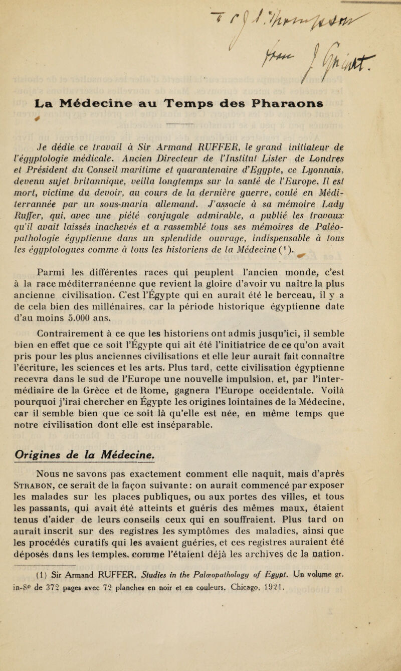 Jifhmiir: l^a Médecine ati Temps des Pliaraons 4 Je dédie ce travail à Sir Armand RUFFER, le grand initiateur de Véggptologie médicale. Ancien Directeur de VInstitut Lister de Londres et Président du Conseil maritime et quarantenaire d’Egypte, ce Lyonnais, devenu sujet britannique, veilla longtemps sur la santé de l’Europe. Il est mort, victime du devoir, au cours de la dernière guerre, coulé en Médi- terrannée par un sous-marin allemand. J’associe à sa mémoire Lady Ruffer, qui, avec une piété conjugale admirable, a publié les travaux qu’il avait laissés inachevés et a rassemblé tous ses mémoires de Paléo¬ pathologie égyptienne dans un splendide ouvrage, indispensable à tous les égyptologues comme à tous les historiens de la Médecine ( ^ ). Parmi les différentes races qui peuplent l’ancien monde, c’est à la race méditerranéenne que revient la gloire d’avoir vu naître la plus ancienne civilisation. C’est l’Egypte qui en aurait été le berceau, il y a de cela bien des millénaires, car la période historique égyptienne date d’au moins 5.000 ans. Contrairement à ce que les historiens ont admis jusqu’ici, il semble bien en effet que ce soit l’Égypte qui ait été l’initiatrice de ce qu’on avait pris pour les plus anciennes civilisations et elle leur aurait fait connaître l’écriture, les sciences et les arts. Plus tard, cette civilisation égyptienne recevra dans le sud de l’Europe une nouvelle impulsion, et, par l’inter¬ médiaire de la Grèce et de Rome, gagnera l’Europe occidentale. Voilà pourquoi j’irai chercher en Égypte les origines lointaines de la Médecine, car il semble bien que ce soit là qu’elle est née, en même temps que notre civilisation dont elle est inséparable. Origines de la Médecine. Nous ne savons pas exactement comment elle naquit, mais d’après Strabon, ce serait de la façon suivante: on aurait commencé par exposer les malades sur les places publiques, ou aux portes des villes, et tous les passants, qui avait été atteints et guéris des mêmes maux, étaient tenus d’aider de leurs conseils ceux qui en souffraient. Plus tard on aurait inscrit sur des registres les symptômes des maladies, ainsi que les procédés curatifs qui les avaient guéries, et ces registres auraient été déposés dans les temples, comme l’étaient déjà les archives de la nation. ( 1 ) Sir Armand RUFFER. Studies in the Palœopathology of Egypt. Un volume gr. in-8® de 372 pages avec 72 planches en noir et en couleurs. Chicago, 1921.