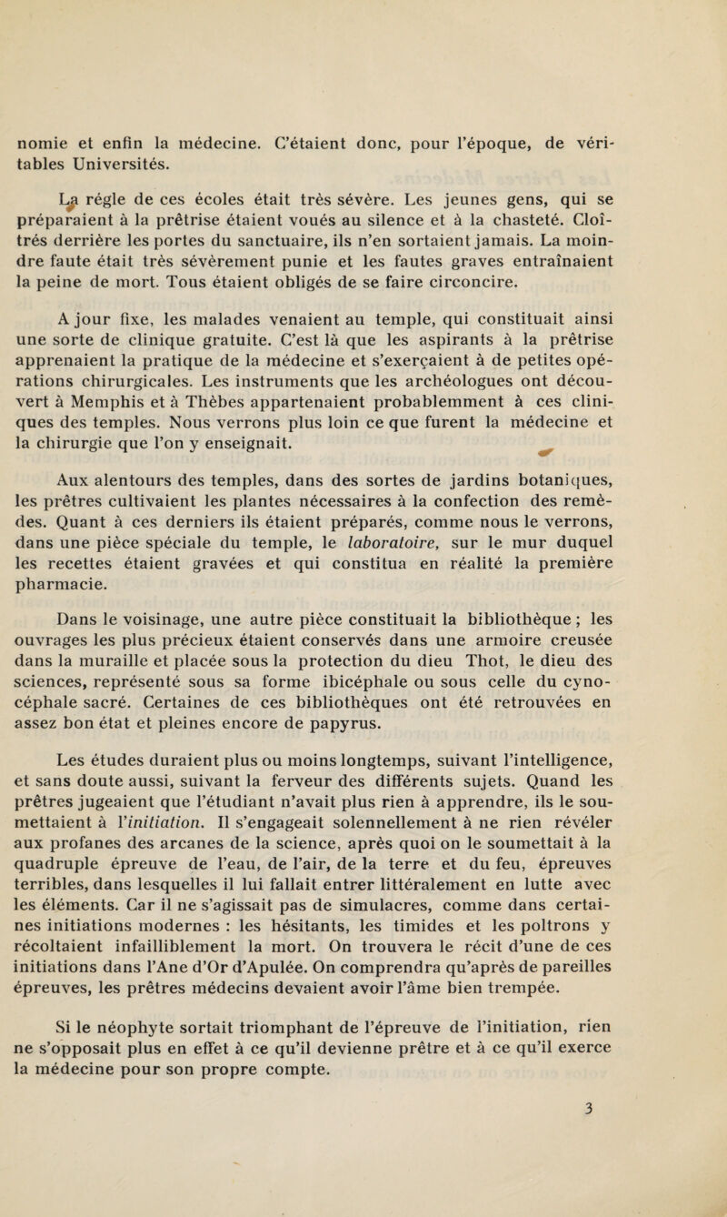 nomie et enfin la médecine. C’étaient donc, pour l’époque, de véri¬ tables Universités. régie de ces écoles était très sévère. Les jeunes gens, qui se préparaient à la prêtrise étaient voués au silence et à la chasteté. Cloî¬ trés derrière les portes du sanctuaire, ils n’en sortaient jamais. La moin¬ dre faute était très sévèrement punie et les fautes graves entraînaient la peine de mort. Tous étaient obligés de se faire circoncire. A jour fixe, les malades venaient au temple, qui constituait ainsi une sorte de clinique gratuite. C’est là que les aspirants à la prêtrise apprenaient la pratique de la médecine et s’exercaient à de petites opé¬ rations chirurgicales. Les instruments que les archéologues ont décou¬ vert à Memphis et à Thèbes appartenaient probablemment à ces clini¬ ques des temples. Nous verrons plus loin ce que furent la médecine et la chirurgie que l’on y enseignait. Aux alentours des temples, dans des sortes de jardins botaniques, les prêtres cultivaient les plantes nécessaires à la confection des remè¬ des. Quant à ces derniers ils étaient préparés, comme nous le verrons, dans une pièce spéciale du temple, le laboratoire, sur le mur duquel les recettes étaient gravées et qui constitua en réalité la première pharmacie. Dans le voisinage, une autre pièce constituait la bibliothèque ; les ouvrages les plus précieux étaient conservés dans une armoire creusée dans la muraille et placée sous la protection du dieu Thot, le dieu des sciences, représenté sous sa forme ibicéphale ou sous celle du cyno¬ céphale sacré. Certaines de ces bibliothèques ont été retrouvées en assez bon état et pleines encore de papyrus. Les études duraient plus ou moins longtemps, suivant l’intelligence, et sans doute aussi, suivant la ferveur des différents sujets. Quand les prêtres jugeaient que l’étudiant n’avait plus rien à apprendre, ils le sou¬ mettaient à Yinitiation. Il s’engageait solennellement à ne rien révéler aux profanes des arcanes de la science, après quoi on le soumettait à la quadruple épreuve de l’eau, de l’air, de la terre et du feu, épreuves terribles, dans lesquelles il lui fallait entrer littéralement en lutte avec les éléments. Car il ne s’agissait pas de simulacres, comme dans certai¬ nes initiations modernes : les hésitants, les timides et les poltrons y récoltaient infailliblement la mort. On trouvera le récit d’une de ces initiations dans l’Ane d’Or d’Apulée. On comprendra qu’après de pareilles épreuves, les prêtres médecins devaient avoir l’âme bien trempée. Si le néophyte sortait triomphant de l’épreuve de l’initiation, rien ne s’opposait plus en effet à ce qu’il devienne prêtre et à ce qu’il exerce la médecine pour son propre compte.