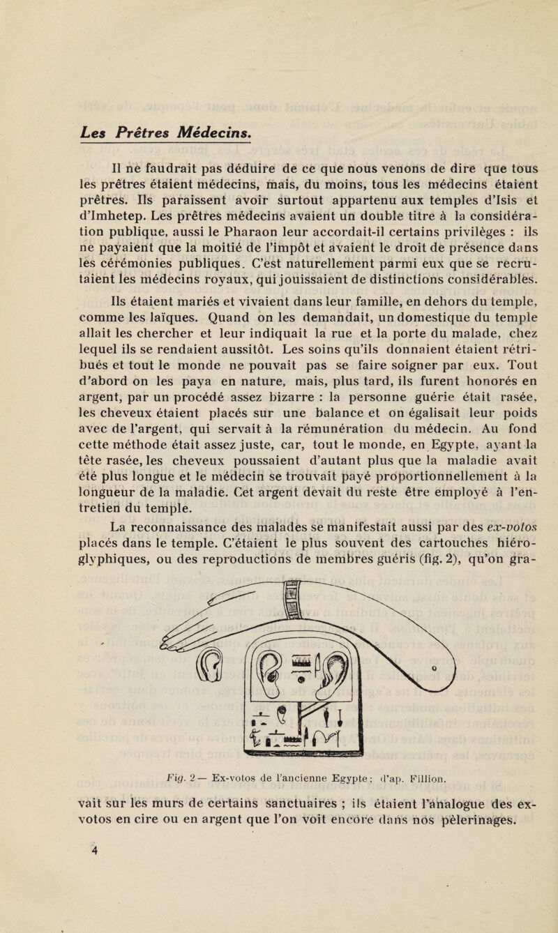 Les Prêtres Médecins. Il ne faudrait pas déduire de ce que nous venons de dire que tous les prêtres étaient médecins, mais, du moins, tous les médecins étaient prêtres. Ils paraissent avoir surtout appartenu aux temples d’Isis et d’Imhetep. Les prêtres médecins avaient un double titre à la considéra¬ tion publique, aussi le Pharaon leur accordait-il certains privilèges : ils ne payaient que la moitié de l’impôt et avaient le droit de présence dans les cérémonies publiques. C’est naturellement parmi eux que se recru¬ taient les médecins roj^aux, qui jouissaient de distinctions considérables. Ils étaient mariés et vivaient dans leur famille, en dehors du temple, comme les laïques. Quand on les demandait, un domestique du temple allait les chercher et leur indiquait la rue et la porte du malade, chez lequel ils se rendaient aussitôt. Les soins qu’ils donnaient étaient rétri¬ bués et tout le monde ne pouvait pas se faire soigner par eux. Tout d’abord on les paya en nature, mais, plus tard, ils furent honorés en argent, par un procédé assez bizarre : la personne guérie était rasée, les cheveux étaient placés sur une balance et on égalisait leur poids avec de l’argent, qui servait à la rémunération du médecin. Au fond cette méthode était assez juste, car, tout le monde, en Egypte, ayant la tête rasée, les cheveux poussaient d’autant plus que la maladie avait été plus longue et le médecin se trouvait payé proportionnellement à la longueur de la maladie. Cet argent devait du reste être employé à l’en¬ tretien du temple. La reconnaissance des malades se manifestait aussi par des ex-votos placés dans le temple. C’étaient le plus souvent des cartouches hiéro¬ glyphiques, ou des reproductions de membres guéris (fig. 2), qu’on gra- Fig.2— Ex-votos de l’ancienne Egypte; d’ap. Fillion. vait sur les murs de certains sanctuaires ; ils étaient l’analogue des ex- votos en cire ou en argent que l’on voit encore dans nos pèlerinages.