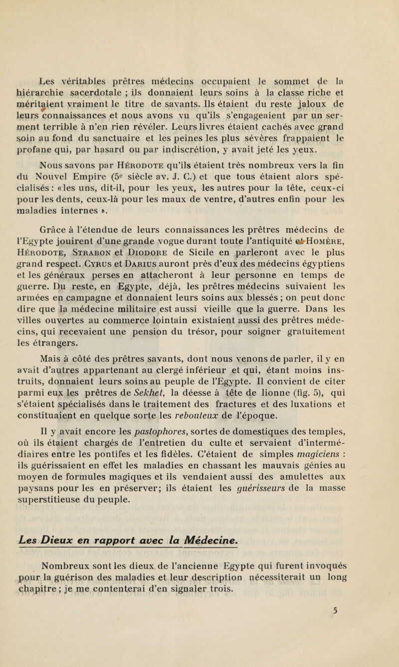 Les véritables prêtres médecins occupaient le sommet de la hiérarchie sacerdotale ; ils donnaient leurs soins à la classe riche et méritaient vraiment le titre de savants. Ils étaient du reste jaloux de leurs connaissances et nous avons vu qu’ils s’engageaient par un ser¬ ment terrible à n’en rien révéler. Leurs livres étaient cachés avec grand soin au fond du sanctuaire et les peines les plus sévères frappaient le profane qui, par hasard ou par indiscrétion, y avait jeté les yeux. Nous savons par Hérodote qu’ils étaient très nombreux vers la fin du Nouvel Empire (5« siècle av. J. C.) et que tous étaient alors spé¬ cialisés : «les uns, dit-il, pour les yeux, les autres pour la tête, ceux-ci pour les dents, ceux-là pour les maux de ventre, d’autres enfin pour les maladies internes ». Grâce à l’étendue de leurs connaissances les prêtres médecins de l’Egypte jouirent d’une grande vogue durant toute l’antiquité aè^HoMÈRE, Hérodote, Strabon et Diodore de Sicile en parleront avec le plus grand respect. Cyrus et Darius auront près d’eux des médecins égyptiens et les généraux perses en attacheront à leur personne en temps de guerre. Du reste, en Egypte, déjà, les prêtres médecins suivaient les armées en campagne et donnaient leurs soins aux blessés ; on peut donc dire que la médecine militaire est aussi vieille que la guerre. Dans les villes ouvertes au commerce lointain existaient aussi des prêtres méde¬ cins, qui recevaient une pension du trésor, pour soigner gratuitement les étrangers. Mais à côté des prêtres savants, dont nous venons de parler, il y en avait d’autres appartenant au clergé inférieur et qui, étant moins ins¬ truits, donnaient leurs soins au peuple de l’Egypte. Il convient de citer parmi eux les prêtres de Sekhet, la déesse à tête de lionne (fig. 5), qui s’étaient spécialisés dans le traitement des fractures et des luxations et constituaient en quelque sorte les rebouteux de l’époque. Il y avait encore les pastophores, sortes de domestiques des temples, où ils étaient chargés de l’entretien du culte et servaient d’intermé¬ diaires entre les pontifes et les fidèles. C’étaient de simples magiciens : ils guérissaient en effet les maladies en chassant les mauvais génies au moyen de formules magiques et ils vendaient aussi des amulettes aux paysans pour les en préserver; ils étaient les guérisseurs de la masse superstitieuse du peuple. Les Dieux en rapport avec la Médecine. Nombreux sont les dieux de l’ancienne Egypte qui furent invoqués pour la guérison des maladies et leur description nécessiterait un long chapitre ; je me contenterai d’en signaler trois.