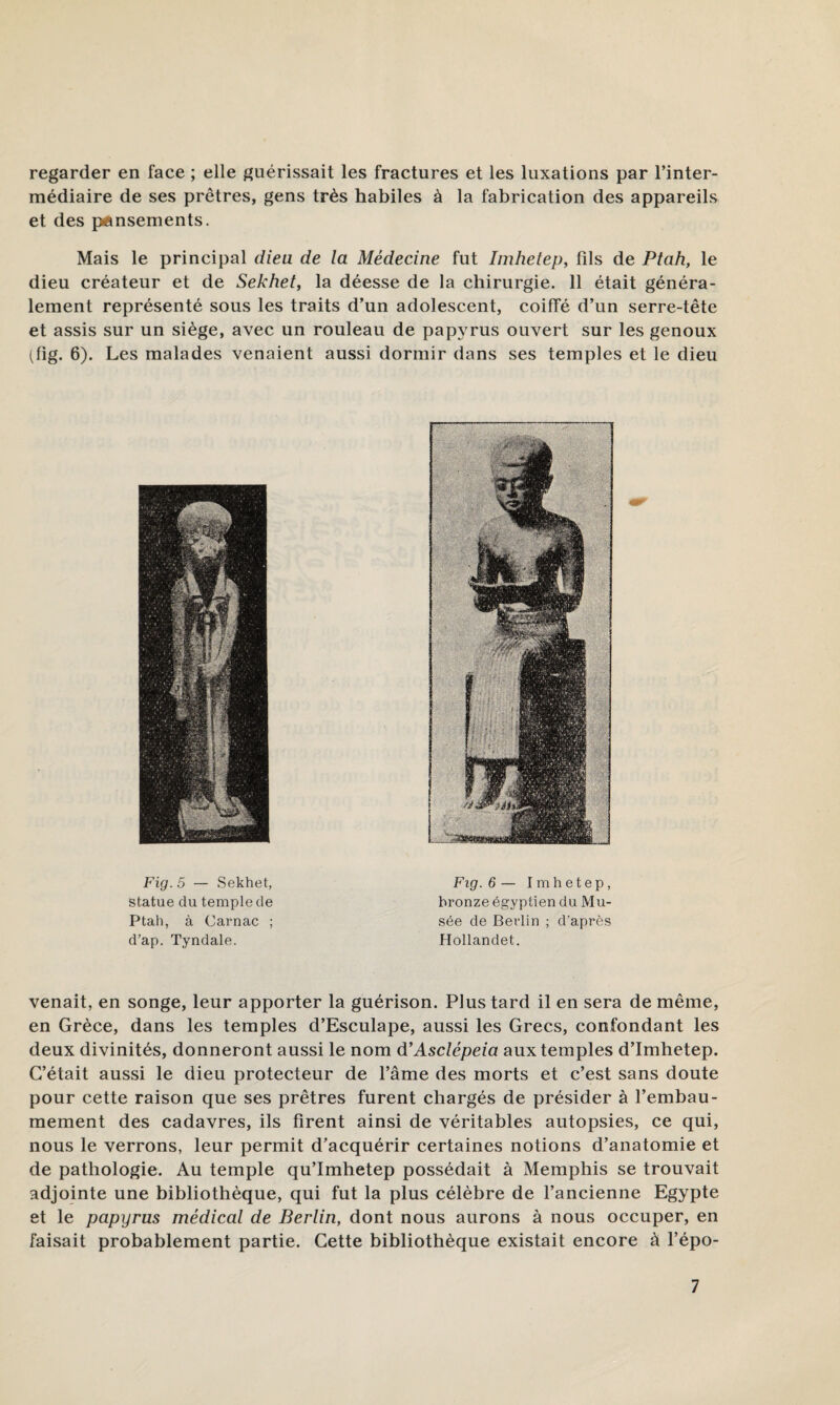 regarder en face ; elle guérissait les fractures et les luxations par l’inter¬ médiaire de ses prêtres, gens très habiles à la fabrication des appareils et des pÉinsements. Mais le principal dieu de la Médecine fut Imhetep, fils de Ptah, le dieu créateur et de Sekhet, la déesse de la chirurgie. 11 était généra¬ lement représenté sous les traits d’un adolescent, coiffé d’un serre-tête et assis sur un siège, avec un rouleau de papyrus ouvert sur les genoux (fig. 6). Les malades venaient aussi dormir dans ses temples et le dieu Fig. 5 — Sekhet, statue du temple de Ptah, à Carnac ; d’ap. Tyndale. Fig. 6 — Imhetep, bronze égyptien du Mu¬ sée de Berlin ; d’après Hollandet. venait, en songe, leur apporter la guérison. Plus tard il en sera de même, en Grèce, dans les temples d’Esculape, aussi les Grecs, confondant les deux divinités, donneront aussi le nom d’Asclépeia aux temples d’Imhetep. C’était aussi le dieu protecteur de l’âme des morts et c’est sans doute pour cette raison que ses prêtres furent chargés de présider à l’embau¬ mement des cadavres, ils firent ainsi de véritables autopsies, ce qui, nous le verrons, leur permit d’acquérir certaines notions d’anatomie et de pathologie. Au temple qu’Imhetep possédait à Memphis se trouvait adjointe une bibliothèque, qui fut la plus célèbre de l’ancienne Egypte et le papyrus médical de Berlin, dont nous aurons à nous occuper, en faisait probablement partie. Cette bibliothèque existait encore à l’épo-