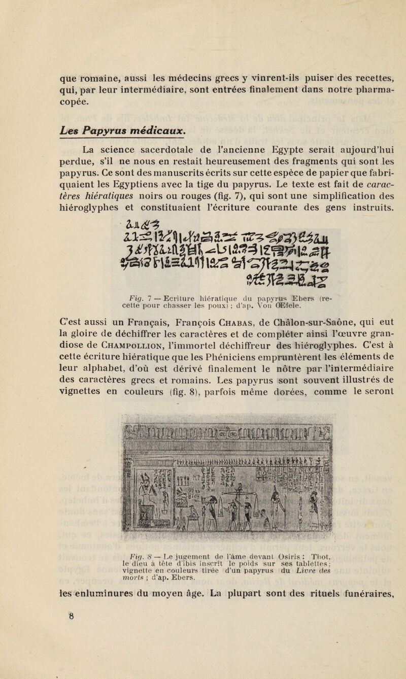 que romaine, aussi les médecins grecs y vinrent-ils puiser des recettes, qui, par leur intermédiaire, sont entrées finalement dans notre pharma¬ copée. Les Papyrus médicaux, La science sacerdotale de l’ancienne Egypte serait aujourd’hui perdue, s’il ne nous en restait heureusement des fragments qui sont les papyrus. Ce sont des manuscrits écrits sur cette espèce de papier que fabri¬ quaient les Egyptiens avec la tige du papyrus. Le texte est fait de carac¬ tères hiératiques noirs ou rouges (fig. 7), qui sont une simplification des hiéroglyphes et constituaient l’écriture courante des gens instruits. fràMmSi Fig. 1 — Ecriture hiératique du papyrus Ebers (i*e- cette pour chasser les poux) ; d’ap. Yon OEfele. C’est aussi un Français, François Chabas, de Châlon-sur-Saône, qui eut la gloire de déchiffrer les caractères et de compléter ainsi l’œuvre gran¬ diose de Champollion, l’immortel déchiffreur des hiéroglyphes. C’est à cette écriture hiératique que les Phéniciens empruntèrent les éléments de leur alphabet, d’où est dérivé finalement le nôtre par l’intermédiaire des caractères grecs et romains. Les papyrus sont souvent illustrés de vignettes en couleurs (fig. 8), parfois même dorées, comme le seront Fig. 8 — Le jugement de l’âme devant üsiris : Tliot, le dieu à tête d'ibis inscrit le poids sur ses tablettes; vignette en couleurs tirée d’un papyrus du Livre des morts ; d’ap. Ebers. les enluminures du moyen âge. La plupart sont des rituels funéraires,