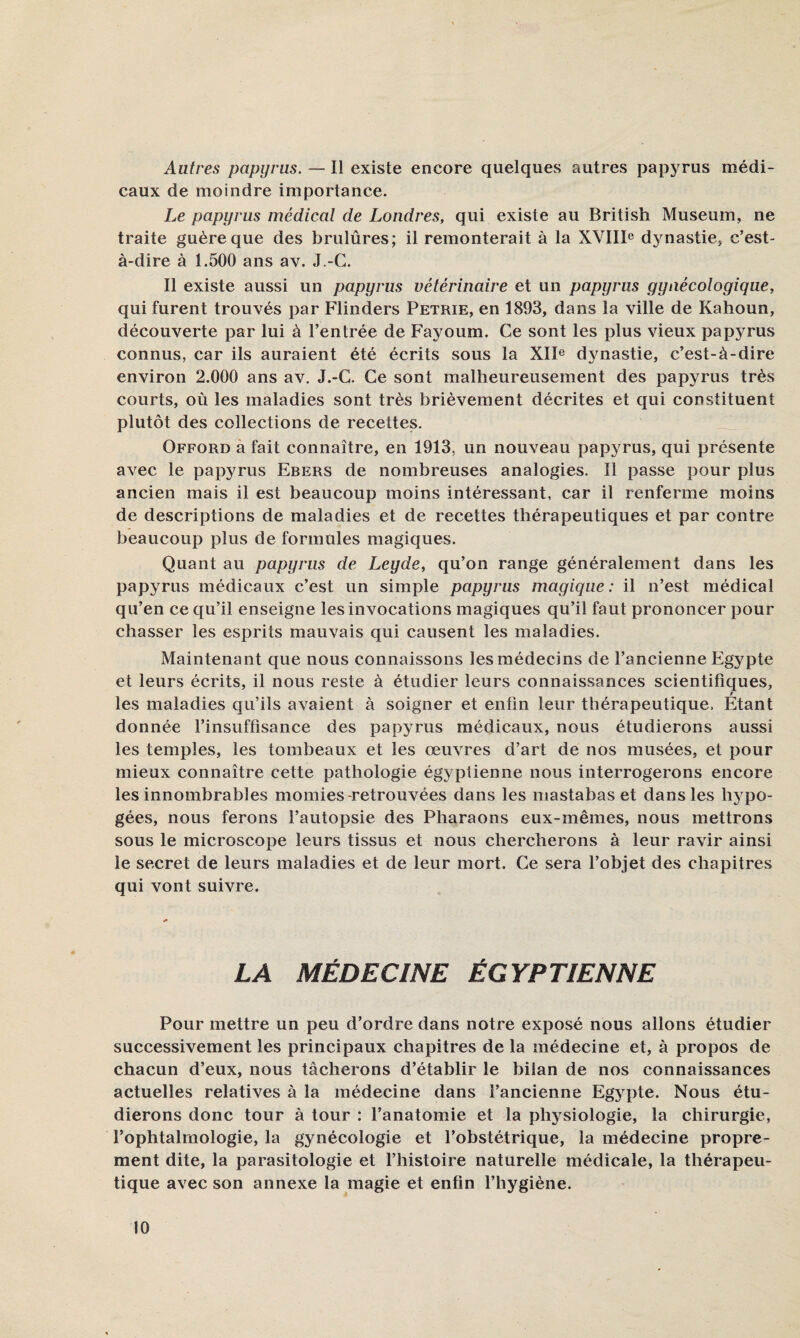 Autres papyrus. — Il existe encore quelques autres papyrus médi¬ caux de moindre importance. Le papyrus médical de Londres, qui existe au British Muséum, ne traite guère que des brulûres; il remonterait à la XYIII® dynastie, c’est- à-dire à 1.500 ans av. J.-C. Il existe aussi un papyrus vétérinaire et un papyrus gynécologique, qui furent trouvés par Flinders Petrie, en 1893, dans la ville de Kahoun, découverte par lui à l’entrée de Fayoum. Ce sont les plus vieux papyrus connus, car ils auraient été écrits sous la XIF dynastie, c’est-à-dire environ 2.000 ans av. J.-C. Ce sont malheureusement des papyrus très courts, où les maladies sont très brièvement décrites et qui constituent plutôt des collections de recettes. Offord à fait connaître, en 1913, un nouveau papyrus, qui présente avec le papyrus Ebers de nombreuses analogies. Il passe pour plus ancien mais il est beaucoup moins intéressant, car il renferme moins de descriptions de maladies et de recettes thérapeutiques et par contre beaucoup plus de formules magiques. Quant au papyrus de Leyde, qu’on range généralement dans les papyrus médicaux c’est un simple papyrus magique : il n’est médical qu’en ce qu’il enseigne les invocations magiques qu’il faut prononcer pour chasser les esprits mauvais qui causent les maladies. Maintenant que nous connaissons les médecins de l’ancienne Egypte et leurs écrits, il nous reste à étudier leurs connaissances scientifiques, r les maladies qu’ils avaient à soigner et enfin leur thérapeutique. Etant donnée l’insuffisance des papyrus médicaux, nous étudierons aussi les temples, les tombeaux et les œuvres d’art de nos musées, et pour mieux connaître cette pathologie égyptienne nous interrogerons encore les innombrables momies-retrouvées dans les mastabas et dans les hj^po- gées, nous ferons l’autopsie des Pharaons eux-mêmes, nous mettrons sous le microscope leurs tissus et nous chercherons à leur ravir ainsi le secret de leurs maladies et de leur mort. Ce sera l’objet des chapitres qui vont suivre. LA MÉDECINE ÉGYPTIENNE Pour mettre un peu d’ordre dans notre exposé nous allons étudier successivement les principaux chapitres de la médecine et, à propos de chacun d’eux, nous tâcherons d’établir le bilan de nos connaissances actuelles relatives à la médecine dans l’ancienne Egjq:>te. Nous étu¬ dierons donc tour à tour : l’anatomie et la physiologie, la chirurgie, l’ophtalmologie, la gynécologie et l’obstétrique, la médecine propre¬ ment dite, la parasitologie et l’histoire naturelle médicale, la thérapeu¬ tique avec son annexe la magie et enfin l’hygiène.