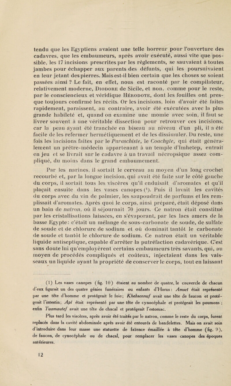 tendu que les Egyptiens avaient une telle horreur pour l’ouverture des cadavres, que les embaumeurs, après avoir exécuté, aussi vite que pos¬ sible, les 17 incisions prescrites par les règlements, se sauvaient à toutes jambes pour échapper aux parents des défunts, qui les poursuivaient en leur jetant des pierres. Mais est-il bien certain que les choses se soient passées ainsi ? Le fait, en effet, nous est raconté par le campilateur, relativement moderne, Diodore de Sicile, et non, comme pour le reste, par le consciencieux et véridique Hérodote, dont les fouilles ont pres¬ que toujours confirmé les récits. Or les incisions, loin d’avoir été faites rapidement, paraissent, au contraire, avoir été exécutées avec la plus grande habileté et, quand on examine une momie avec soin, il faut se livrer souvent à une véritable dissection pour retrouver ces incisions, car la peau ayant été tranchée en biseau au niveau d’un pli, il a été facile de les refermer hermétiquement et de les dissimuler. Du reste, une fois les incisions faites par \e Pavaschiste, le Coachyte, qui était généra¬ lement un prêtre-médecin appartenant à un temple d’Imlietep, entrait en jeu et se livrait sur le cadavre à un travail nécropsique assez com¬ pliqué, du moins dans le grand embaumement. Par les narines, il sortait le cerveau au mo3^en d’un long crochet recourbé et, par la longue incision, qui avait été faite sur le côté gauche du corps, il sortait tous les viscères qu’il enduisait d’aromates et qu’il l)laçait ensuite dans les vases canopes (*). Puis il lavait les cavités du corps avec du vin de palmier, les saupoudrait de parfums et les rem¬ plissait d’aromates. Après quoi le corps, ainsi préparé, était déposé dans un bain de iiatron, où il séjournait 70 jours. Ce natron était constitué par les cristallisations laissées, en s’évaporant, par les lacs amers de la basse Egypte: c’était un mélange de sous-carbonate de soude, de sulfate de soude et de chlorure d-e sodium et où dominait tantôt le carbonate de soude et tantôt le chlorure de sodium. Ce natron était un véritable liquide antiseptique, capable d’arrêter la putréfaction cadavérique. C’est sans doute lui qu’emplo3mrent certains embaumeurs très savants, qui, au mo^’^en de procédés compliqués et coûteux, injectaient dans les vais¬ seaux un liquide ayant la propriété de conserverie corps, tout en laissant (1) Les vases canopes (fig. 10) étaient au nombre de quatre, le couvercle de chacun d’eux hgurait un des quatre génies funéraires ou enfants d’Horus : Amset était représenté par une tête d’homme et protégeait le foie; Khebsennuf avait une tête de faucon et proté¬ geait 1 intestin; Api était représenté par une tête de cynocéphale et protégeait les poumons ; enfin Tuamautef avait une tête de chacal et protégeait l’estomac. Plus tard les viscères, après avoir été traités par le natron, comme le reste du corps, furent replacés dans la cavité abdominale après avoir été entourés de bandelettes. Mais on avait soin d introduire dans leur masse une statuette de faïence émaillée à tête d’homme (fig. 9), de faucon, de cynocéphale ou de chacal, pour remplacer les vases canopes des époques antérieures.