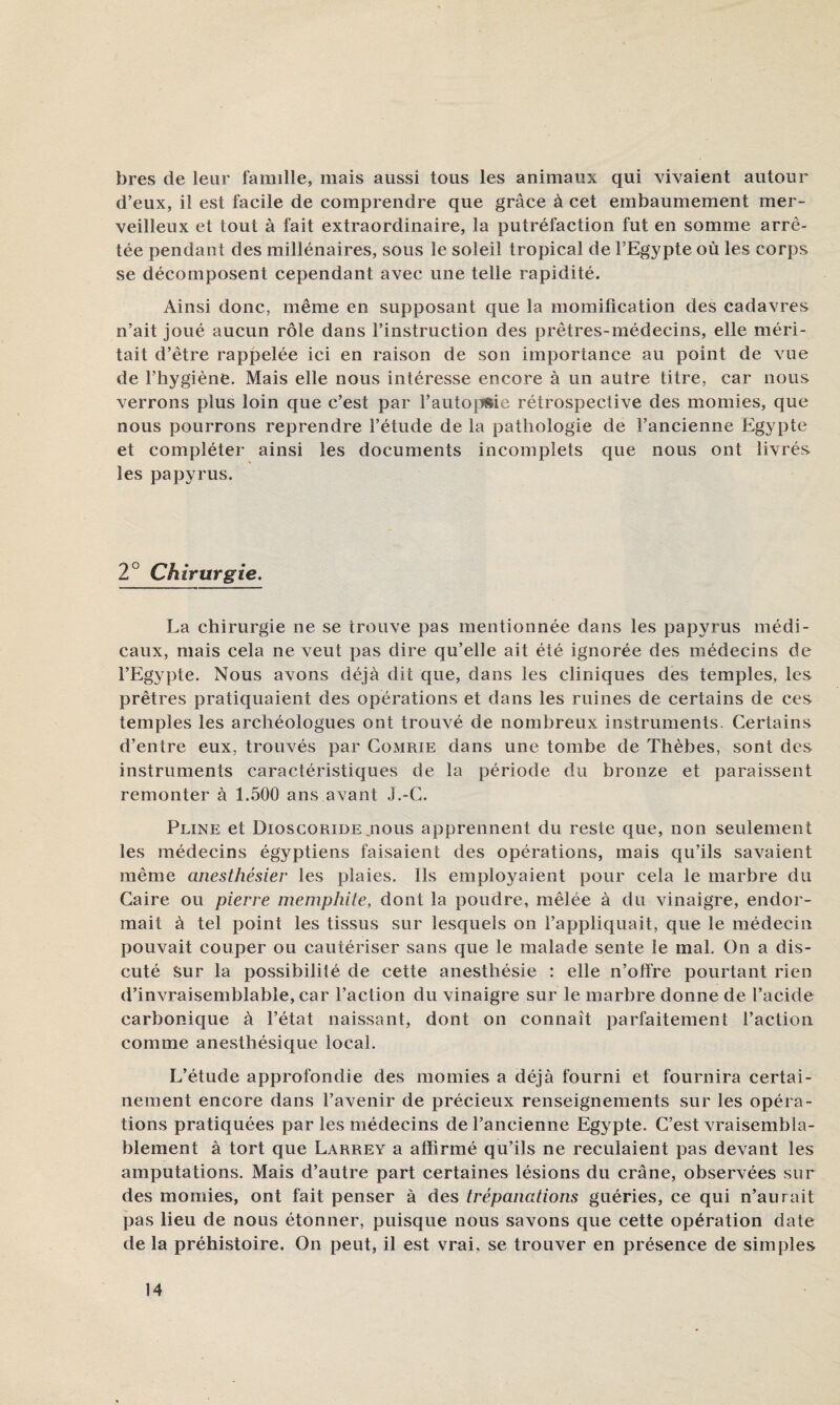 bres de leur famille, mais aussi tous les animaux qui vivaient autour d’eux, il est facile de comprendre que grâce à cet embaumement mer¬ veilleux et tout à fait extraordinaire, la putréfaction fut en somme arrê¬ tée pendant des millénaires, sous le soleil tropical de l’Egypte où les corps se décomposent cependant avec une telle rapidité. Ainsi donc, même en supposant que la momification des cadavres n’ait joué aucun rôle dans l’instruction des prêtres-médecins, elle méri¬ tait d’être rappelée ici en raison de son importance au point de vue de l’hygiène. Mais elle nous intéresse encore à un autre titre, car nous verrons plus loin que c’est par l’auto|ï»ie rétrospective des momies, que nous pourrons reprendre l’étude de la pathologie de l’ancienne Egypte et compléter ainsi les documents incomplets que nous ont livrés les papyrus. 20 • • Chirurgie. La chirurgie ne se trouve pas mentionnée dans les papyrus médi¬ caux, mais cela ne veut pas dire qu’elle ait été ignorée des médecins de l’Egypte. Nous avons déjà dit que, dans les cliniques des temples, les prêtres pratiquaient des opérations et dans les ruines de certains de ces temples les archéologues ont trouvé de nombreux instruments. Certains d’entre eux, trouvés par Comrie dans une tombe de Thèbes, sont des instruments caractéristiques de la période du bronze et paraissent remonter à 1.500 ans avant J.-C. Pline et Dioscoride jious apprennent du reste que, non seulement les médecins égyptiens faisaient des opérations, mais qu’ils savaient même anesthésier les plaies. Ils employaient pour cela le marbre du Caire ou pierre memphite, dont la poudre, mêlée à du vinaigre, endor¬ mait à tel point les tissus sur lesquels on l’appliquait, que le médecin pouvait couper ou cautériser sans que le malade sente le mal. On a dis¬ cuté Sur la possibililé de cette anesthésie : elle n’offre pourtant rien d’invraisemblable, car l’action du vinaigre sur le marbre donne de l’acide carbonique à l’état naissant, dont on connaît parfaitement l’action comme anesthésique local. L’étude approfondie des momies a déjà fourni et fournira certai¬ nement encore dans l’avenir de précieux renseignements sur les opéra¬ tions pratiquées par les médecins de l’ancienne Egypte. C’est vraisembla¬ blement à tort que Larrey a affirmé qu’ils ne reculaient pas devant les amputations. Mais d’autre part certaines lésions du crâne, observées sur des momies, ont fait penser à des trépanations guéries, ce qui n’aurait pas lieu de nous étonner, puisque nous savons que cette opération date de la préhistoire. On peut, il est vrai, se trouver en présence de simples