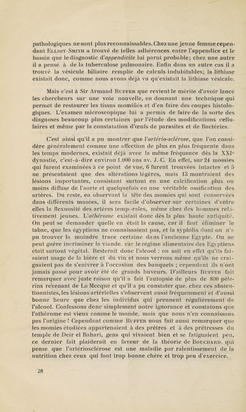 pathologiques nesont plus reconnaissables. Chez une jeune femmecepen- dant Elliot-Smith a trouvé de telles adhérences entre l’appendice et le bassin que le diagnostic d’appendicite lui parut probable; chez une autre il a pensé à de la tuberculose pulmonaire. Enfin dans un autre cas il a trouvé la vésicule biliaire remplie de calculs indubitables; la lithiase existait donc, comme nous avons déjà vu qu’existait la lithiase vésicale. Mais c’est à Sir Armand Ruffer que revient le mérite d’avoir lancé les chercheurs sur une voie nouvelle, en donnant une technique qui permet de restaurer les tissus momifiés et d’en faire des coupes histolo¬ giques. L’examen microscopique lui a permis de faire de la sorte des diagnoses beaucoup plus certaines par l’étude des modifications cellu¬ laires et même par la constatation d’œufs de parasites et de Bactéries. C’est ainsi qu’il a pu montrer que Vartériosclérose, que l’on consi¬ dère généralement comme une afléction de plus en plus fréquente dans les temps modernes, existait déjà avec la même fréquence dès la XXL dynastie, c’est-à-dire environ 1.000 ans av. J. C. En effet, sur 24 momies qui furent examinées à ce point de vue, 6 furent trouvées intactes et 5 ne présentaient que des altérations légères, mais 13 montraient des lésions importantes, consistant surtout en une calcification plus ou moins diffuse de l’aorte et quelquefois en une véritable ossification des artères. Du reste, en observant la tête des momies qui sont conservées dans différents musées, il sera facile d’observer sur certaines d’entre elles la flexuosité des artères temporales, même chez des hommes rela¬ tivement jeunes. \Jathérome existait donc dès la plus haute antiquité. On peut se demander quelle en était la cause, car il faut éliminer le tabac, que les égyptiens ne connaissaient pas, et la syphilis dont on n’a ])u trouver la moindre trace certaine dans l’ancienne Egypte. On ne peut guère incriminer la vi-ande, car le régime alimentaire des Egyptiens était surtout végétal. Resterait donc l’alcool : on sait en effet qu’ils fai¬ saient usage de la bière et du vin et nous verrons même qu’ils ne crai¬ gnaient pas de s’enivrer à l’occasion des banquets ; cependant ils n ont jamais passé pour avoir été de grands buveurs. D’ailleurs Ruffer fait remarquer avec juste raison qu’il a fait l’autopsie de plus de 800 pèle¬ rins revenant de La Mecque et qu’il a pu constater que, chez ces absten¬ tionnistes, les lésions artérielles s’observent aussi fréquemment et d’aussi bonne heure que chez les individus qui prennent régulièrement de l’alcool. Confessons donc simplement notre ignorance et constatons que l’athérome est vieux comme le monde, mais que nous n’en connaissons pas l’origine ! Cependant comme Ruffer nous fait aussi remarquer que les momies étudiées appartenaient à des prêtres et à des prêtresses du temple de Deir el Bahari, gens qui vivaient bien et se fatiguaient peu, ce dernier fait plaiderait en faveur de la théorie de Bouchard, qui pense que l’artériosclérose est une maladie par ralentissement de la nutrition chez ceux qui font trop bonne chère et trop peu d’exercice.