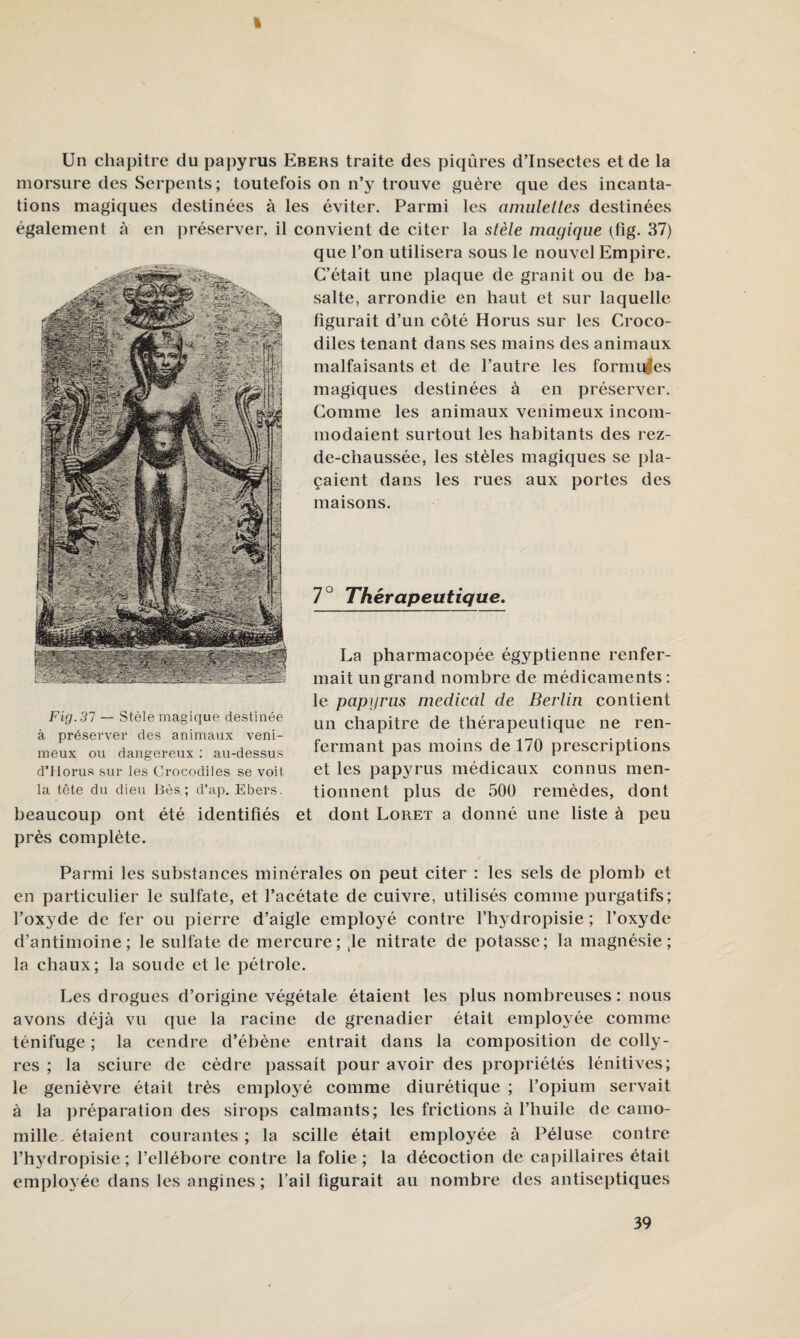 Un chapitre du papyrus Ebers traite des piqûres d’insectes et de la morsure des Serpents; toutefois on n’3^ trouve guère que des incanta¬ tions magiques destinées à les éviter. Parmi les amulettes destinées également à en préserver, il convient de citer la stèle magique (tig. 37) que l’on utilisera sous le nouvel Empire. C’était une plaque de granit ou de ba¬ salte, arrondie en haut et sur laquelle figurait d’un côté Bonis sur les Croco¬ diles tenant dans ses mains des animaux malfaisants et de l’autre les formules magiques destinées à en préserver. Comme les animaux venimeux incom¬ modaient surtout les habitants des rez- de-chaussée, les stèles magiques se pla¬ çaient dans les rues aux portes des maisons. 7° Thérapeutique, Fig. 37 — Stèle magique destinée à préserver des animaux veni¬ meux ou dangereux ; au-dessus d’ilorus sur les Crocodiles se voit la tête du dieu Iles ; d’ap. Ebers. beaucoup ont été identifiés près complète. La pharmacopée égyptienne renfer¬ mait un grand nombre de médicaments : le papy rus medical de Berlin contient un chapitre de thérapeutique ne ren¬ fermant pas moins de 170 prescriptions et les papyrus médicaux connus men¬ tionnent plus de 500 remèdes, dont et dont Loret a donné une liste à peu Parmi les substances minérales on peut citer : les sels de plomb et en particulier le sulfate, et l’acétate de cuivre, utilisés comme purgatifs; l’ox^'de de fer ou pierre d’aigle employé contre l’hj^dropisie ; l’oxyde d’antimoine; le sulfate de mercure; [le nitrate de potasse; la magnésie; la chaux; la soude et le pétrole. Les drogues d’origine végétale étaient les plus nombreuses : nous avons déjà vu que la racine de grenadier était employée comme ténifuge ; la cendre d’ébène entrait dans la composition de colly¬ res ; la sciure de cèdre passait pour avoir des propriétés lénitives; le genièvre était très employé comme diurétique ; l’opium servait à la préparation des sirops calmants; les frictions à l’huile de camo¬ mille, étaient courantes ; la scille était employée à Péluse contre l’hydropisie ; l’ellébore contre la folie ; la décoction de capillaires était employée dans les angines ; l’ail figurait au nombre des antiseptiques