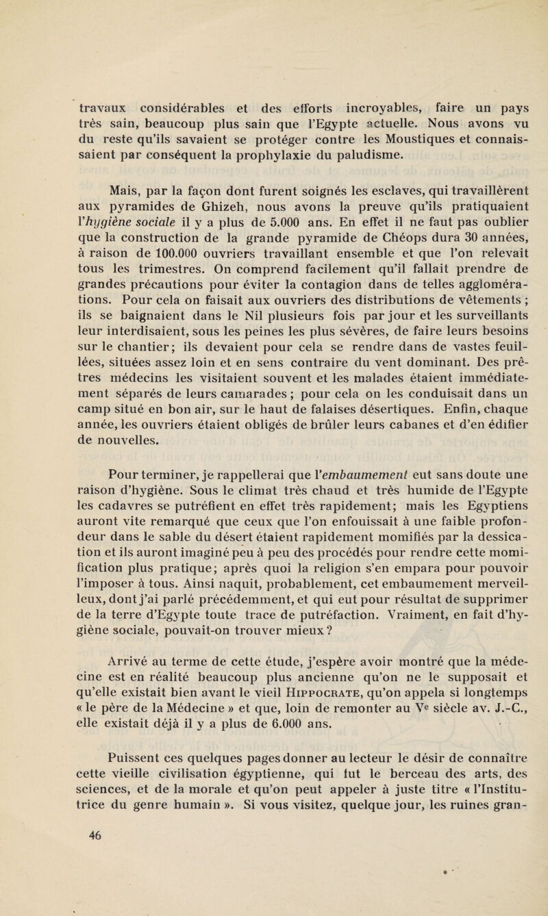 travaux considérables et des efforts incroyables, faire un pays très sain, beaucoup plus sain que l’Egypte actuelle. Nous avons vu du reste qu’ils savaient se protéger contre les Moustiques et connais¬ saient par conséquent la prophylaxie du paludisme. Mais, par la façon dont furent soignés les esclaves, qui travaillèrent aux pyramides de Ghizeh, nous avons la preuve qu’ils pratiquaient Vhygiène sociale il y a plus de 5.000 ans. En effet il ne faut pas oublier que la construction de la grande pyramide de Ghéops dura 30 années, à raison de 100.000 ouvriers travaillant ensemble et que l’on relevait tous les trimestres. On comprend facilement qu’il fallait prendre de grandes précautions pour éviter la contagion dans de telles aggloméra¬ tions. Pour cela on faisait aux ouvriers des distributions de vêtements ; ils se baignaient dans le Nil plusieurs fois par jour et les surveillants leur interdisaient, sous les peines les plus sévères, de faire leurs besoins sur le chantier; ils devaient pour cela se rendre dans de vastes feuil- lées, situées assez loin et en sens contraire du vent dominant. Des prê¬ tres médecins les visitaient souvent et les malades étaient immédiate¬ ment séparés de leurs camarades ; pour cela on les conduisait dans un camp situé en bon air, sur le haut de falaises désertiques. Enfin, chaque année, les ouvriers étaient obligés de brûler leurs cabanes et d’en édifier de nouvelles. Pour terminer, je rappellerai que Vembaumement eut sans doute une raison d’hygiène. Sous le climat très chaud et très humide de l’Egypte les cadavres se putréfient en effet très rapidement; mais les Egyptiens auront vite remarqué que ceux que l’on enfouissait à une faible profon¬ deur dans le sable du désert étaient rapidement momifiés par la dessica¬ tion et ils auront imaginé peu à peu des procédés pour rendre cette momi¬ fication plus pratique; après quoi la religion s’en empara pour pouvoir l’imposer à tous. Ainsi naquit, probablement, cet embaumement merveil¬ leux, dont j’ai parlé précédemment, et qui eut pour résultat de supprimer de la terre d’Egypte toute trace de putréfaction. Vraiment, en fait d’hj^- giène sociale, pouvait-on trouver mieux ? Arrivé au terme de cette étude, j’espère avoir montré que la méde¬ cine est en réalité beaucoup plus ancienne qu’on ne le supposait et qu’elle existait bien avant le vieil Hippocrate, qu’on appela si longtemps « le père de la Médecine » et que, loin de remonter au V® siècle av. J.-G., elle existait déjà il y a plus de 6.000 ans. Puissent ces quelques pages donner au lecteur le désir de connaître cette vieille civilisation égyptienne, qui tut le berceau des arts, des sciences, et de la morale et qu’on peut appeler à juste titre « l’Institu¬ trice du genre humain ». Si vous visitez, quelque jour, les ruines gran- « '