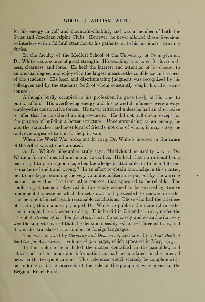 WOOD: J. WILLIAM WHITE for his energy in golf and mountain-climbing; and was a member of both the Swiss and American Alpine Clubs. However, he never allowed these diversions to interfere with a faithful attention to his patients, or to his hospital or teaching duties. In the faculty of the Medical School of the University of Pennsylvania, Dr. White was a source of great strength. His teaching was noted for its sound¬ ness, clearness, and force. He held the interest and attention of his classes, to an unusual degree, and enjoyed in the largest measure the confidence and respect of the students. His keen and discriminating judgment was recognized by his colleagues and by the students, both of whom constantly sought his advice and counsel. Although busily occupied in his profession, he gave freely of his time to public affairs. His overflowing energy and his powerful influence were always employed as constructive forces. He never criticized unless he had an alternative to offer that he considered an improvement. He did not pull down, except for the purpose of building a better structure. Uncompromising as an enemy, he was the staunchest and most loyal of friends, not one of whom, it may safely be said, ever appealed to him for help in vain. When the World War broke out in 1914, Dr. White’s interest in the cause of the Allies was at once aroused. As Dr. White’s biographer truly says, “ Individual neutrality was to Dr. White a form of mental and moral cowardice. He held that no rational being has a right to plead ignorance, when knowledge is attainable, or to be indifferent to matters of right and wrong. ” In an effort to obtain knowledge in this matter, he at once began scanning the very voluminous literature put out by the warring nations, as well as that from other sources, that appeared to be reliable. The conflicting statements observed in this study seemed to be covered by twelve fundamental questions which he set down and proceeded to answer in order that he might himself reach reasonable conclusions. Those who had the privilege of reading this manuscript, urged Dr. White to publish the material in order that it might have a wider reading. This he did in December, 1914, under the title oLA Primer of the War for Americans. So concisely and so authoritatively was the subject covered that the demand speedily exhausted three editions, and it was also translated in a number of foreign languages. This was followed by Germany and Democracy, and later by a Text Book of the War for Americans, a volume of 500 pages, which appeared in May, 1915. In this volume he included the matter contained in the pamphlet, and added such other important information as had accumulated in the interval between the two publications. This reference would scarcely be complete with¬ out adding that the proceeds of the sale of the pamphlet were given to the Belgium Relief Fund.