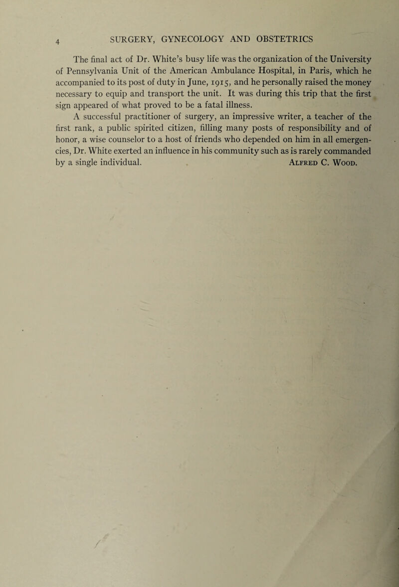 The final act of Dr. White’s busy life was the organization of the University of Pennsylvania Unit of the American Ambulance Hospital, in Paris, which he accompanied to its post of duty in June, 1915, and he personally raised the money necessary to equip and transport the unit. It was during this trip that the first sign appeared of what proved to be a fatal illness. A successful practitioner of surgery, an impressive writer, a teacher of the first rank, a public spirited citizen, filling many posts of responsibility and of honor, a wise counselor to a host of friends who depended on him in all emergen¬ cies, Dr. White exerted an influence in his community such as is rarely commanded by a single individual. Alfred C. Wood.