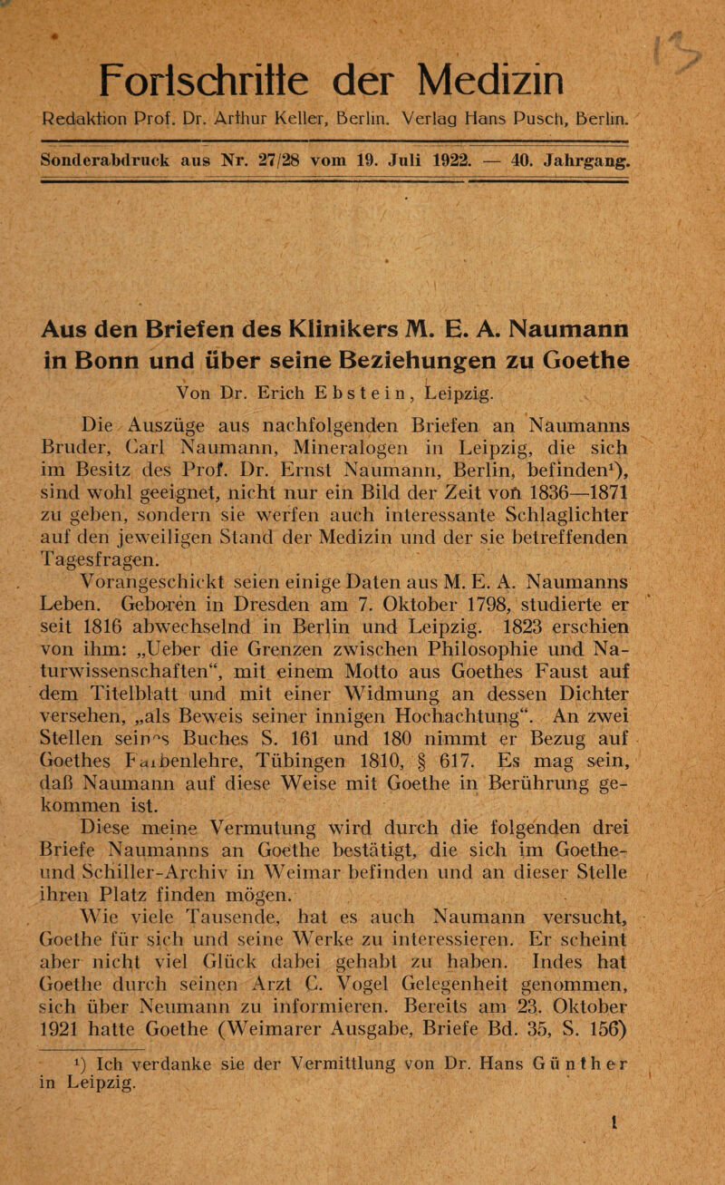 Fortschritte der Medizin Redaktion Prof. Dr. Arthur Keller, Berlin. Verlag Hans Pusch, Berlin. Sonderabdruck aus Nr. 27/28 vom 19. Juli 1922. — 40. Jahrgang. Aus den Briefen des Klinikers M. E. A. Naumann in Bonn und über seine Beziehungen zu Goethe i Von Dr. Erich Ebstein, Leipzig. Die Auszüge aus nachfolgenden Briefen an Naumanns Bruder, Carl Naumann, Mineralogen in Leipzig, die sich im Besitz des Prof. Dr. Ernst Naumann, Berlin, befinden1), sind wohl geeignet, nicht nur ein Bild der Zeit vofi 1836—1871 zu geben, sondern sie werfen auch interessante Schlaglichter auf den jeweiligen Stand der Medizin und der sie betreffenden Tagesfragen. Vorangeschickt seien einige Daten aus M. E. A. Naumanns Leben. Gebaren in Dresden am 7. Oktober 1798, studierte er seit 1816 abwechselnd in Berlin und Leipzig. 1823 erschien von ihm: „Ueber die Grenzen zwischen Philosophie und Na¬ turwissenschaften“, mit einem Motto aus Goethes Faust auf dem Titelblatt und mit einer Widmung an dessen Dichter versehen, „als Beweis seiner innigen Hochachtung“. An zwei Stellen seines Buches S. 161 und 180 nimmt er Bezug auf Goethes Faibenlehre, Tübingen 1810, § 617. Es mag sein, daß Naumann auf diese Weise mit Goethe in Berührung ge¬ kommen ist. Diese meine Vermutung wird durch die folgenden drei Briefe Naumanns an Goethe bestätigt, die sich im Goethe- und Schiller-Archiv in Weimar befinden und an dieser Stelle ihren Platz finden mögen. Wie viele Tausende, hat es auch Naumann versucht, Goethe für sich und seine Werke zu interessieren. Er scheint aber nicht viel Glück dabei gehabt zu haben. Indes hat Goethe durch seinen Arzt C. Vogel Gelegenheit genommen, sich über Neumann zu informieren. Bereits am 23. Oktober 1921 hatte Goethe (Weimarer Ausgabe, Briefe Bd. 35, S. 156) A) Ich verdanke sie der Vermittlung von Dr. Hans Günther in Leipzig. 1