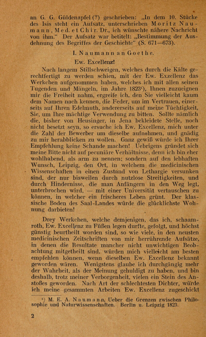 an G. G. Güldenapfel (?) geschrieben: „In dem 10. Stücke des Isis steht ein Aufsatz, unterschrieben Moritz Nau¬ mann, Med. etChir. Dr., ich wünschte nähere Nachricht von ihm.“ Der Aufsatz war betitelt: „Bestimmung der Aus¬ dehnung des Begriffes der Geschichte“ (S. 671—673). I. Naumann an Goethe. * \ Ew. Excellenz! Nach langem Stillschweigen, welches durch die Kälte ge¬ rechtfertigt zu werden schien, mit der Ew. Exzellenz das Werkchen aufgenommen haben, welches ich mit allen seinen Tugenden und Mängeln, im Jahre 18231), Ihnen zuzueignen mir die Freiheit nahm, ergreife ich, den Sie vielleicht kaum dem Namen nach kennen, die Feder, um im Vertrauen, einer¬ seits auf Ihren Edelmuth, andererseits auf meine Tüchtigkeit, Sie, um Ihre mächtige Verwendung zu bitten. Sollte nämlich die, bisher von Heusinger, in Jena bekleidete Stelle, noch nicht besetzt seyn, so ersuche ich Ew. Excellenz, mich unter die Zahl der Bewerber um dieselbe auf nehmen, und gnädig zu mir herabblicken zu wollen. Ganz gewiß würde ich Ihrer Empfehlung keine Schande machen! Uebrigens gründet sich meine Bitte nicht auf pecuniäre Verhältnisse, denn ich bin eher wohlhabend, als arm zu nennen; sondern auf den lebhaften Wunsch, Leipzig, den Ort, in welchem die medicinischen Wissenschaften in einen Zustand von Lethargie versunken sind, der nur bisweilen durch nutzlose Streitigkeiten, und durch Hindernisse, die man Anfängern in den Weg legt, unterbrochen wird, — mit einer Universität vertauschen zu können, in welcher ein frischeres Leben grünt. Der klas¬ sische Boden des Saal-Landes würde die glücklichste Woh¬ nung darbieten! Drey Werkchen, welche demjenigen, das ich, schaam- roth, Ew. Excellenz zu Füßen legen durfte, gefolgt, und höchst günstig beurtheilt worden sind, so wie viele, in den neusten medicinischen Zeitschriften von mir herrührende Aufsätze, in denen die Resultate mancher nicht unwichtigen Beob¬ achtung mitgetheilt sind, würden mich vielleicht am besten empfehlen können, wenn dieselben Ew. Excellenz bekannt geworden wären. Wenigstens glaube ich durchgängig mehr der Wahrheit, als der Meinung gehuldigt zu haben, und bin deshalb, trotz meiner Verborgenheit, vielen ein Stein des An¬ stoßes geworden. Nach Art der schlechtesten Dichter, wurde ich meine gesammten Arbeiten Ew. Excellenz zugeschickt *■) M. E. A. N a uma n n, Ueber die Grenzen zwischen Philo¬ sophie und Naturwissenschaften. Berlin u. Leipzig 1823.