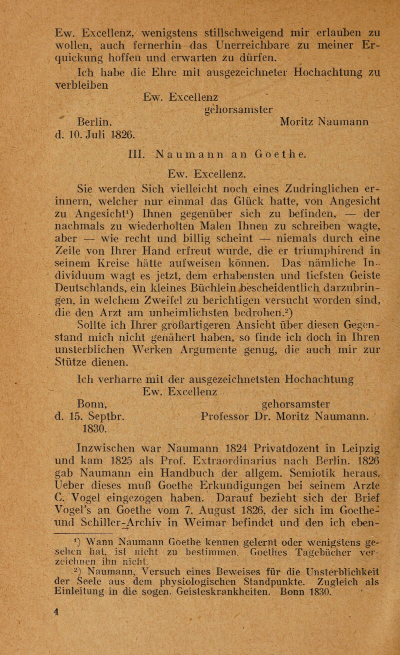 Ew. Excellenz, wenigstens stillschweigend mir erlauben zu wollen, auch fernerhin das Unerreichbare zu meiner Er¬ quickung hoffen und erwarten zu dürfen. Ich habe die Ehre mit ausgezeichneter Hochachtung zu verbleiben Ew. Excellenz gehorsamster Berlin. Moritz Naumann d. 10. Juli 1-826. III. Naumann an Goethe. Ew. Excellenz. Sie werden Sich vielleicht noch eines Zudringlichen er¬ innern, welcher nur einmal das Glück hatte, von Angesicht zu Angesicht1) Ihnen gegenüber sich zu befinden, — der nachmals zu wiederholten Malen Ihnen zu schreiben wagte, aber — wie recht und billig scheint — niemals durch eine Zeile von Ihrer Hand erfreut wurde, die er triumphirend in seinem Kreise hätte aufweisen können. Das nämliche In ¬ dividuum wagt es jetzt, dem erhabensten und tiefsten Geiste Deutschlands, ein kleines Büchlein b'escheidentlich darzubrin¬ gen, in welchem Zweifel zu berichtigen versucht worden sind, die den Arzt am unheimlichsten bedrohen.2) Sollte ich Ihrer großartigeren Ansicht über diesen Gegen¬ stand mich nicht genähert haben, so finde ich doch in Ihren unsterblichen Werken Argumente genug, die auch mir zur Stütze dienen. Ich verharre mit der ausgezeichnetsten Hochachtung Ew. Excellenz Bonn, gehorsamster d. 15. Septbr. Professor Dr. Moritz Naumann. 1830. Inzwischen war Naumann 1824 Privatdozent in Leipzig und kam 1825 als Prof. Extraordinarius nach Berlin. 1826 gab Naumann ein Handbuch der allgem. Semiotik heraus. Ueber dieses muß Goethe Erkundigungen bei seinem Arzte C. Vogel eingezogen haben. Darauf bezieht sich der Brief Vogel’s an Goethe vom 7. August 1826, der sich im Goethe- und Schiller^rchiv in Weimar befindet und den ich eben- 1) Wann Naumann Goethe kennen gelernt oder wenigstens ge¬ sehen hat, ist nicht zu bestimmen. Goethes Tagebücher ver¬ zeichnen ihn nicht. 2) Naumann, Versuch eines Beweises für die Unsterblichkeit der Seele aus dem physiologischen Standpunkte. Zugleich als